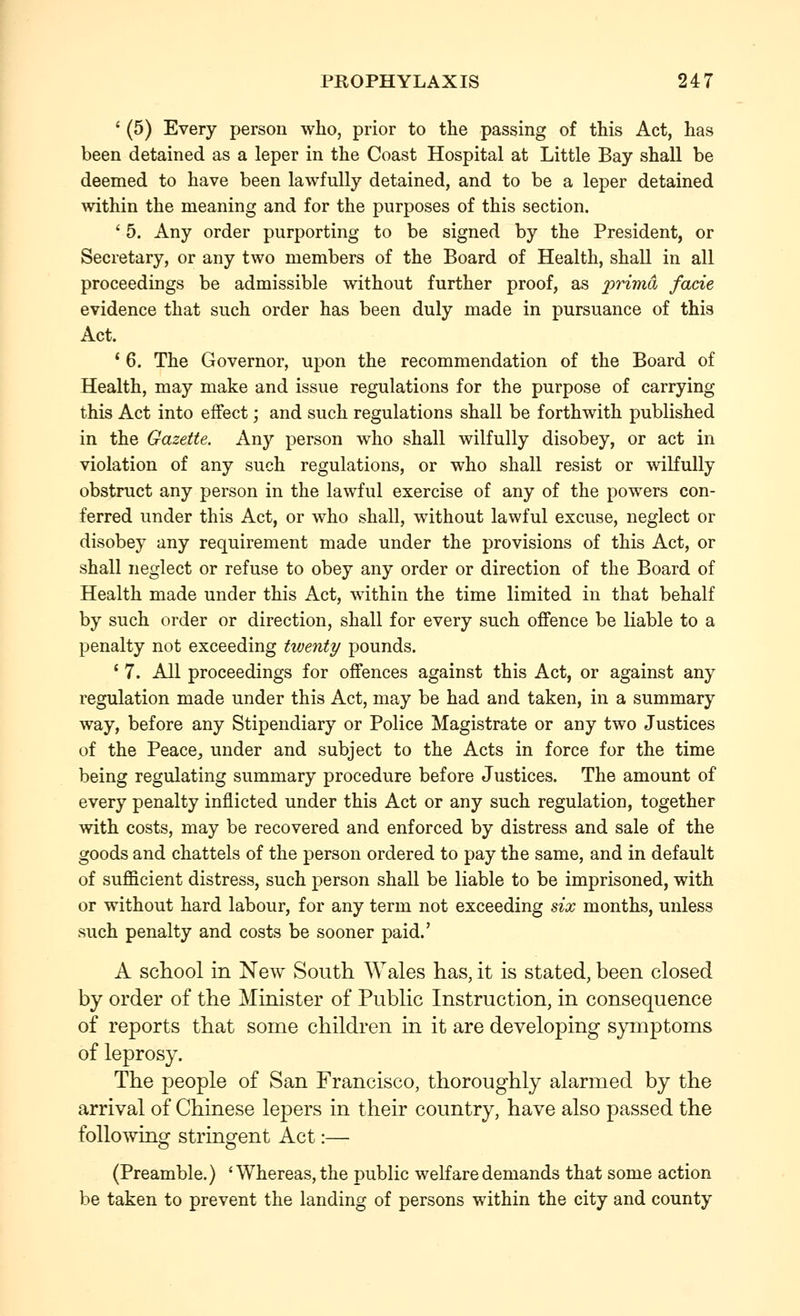 ' (5) Every person who, prior to the passing of this Act, has been detained as a leper in the Coast Hospital at Little Bay shall be deemed to have been lawfully detained, and to be a leper detained within the meaning and for the purposes of this section. ' 5. Any order purporting to be signed by the President, or Secretary, or any two members of the Board of Health, shall in all proceedings be admissible without further proof, as prima facie evidence that such order has been duly made in pursuance of this Act. * 6. The Governor, upon the recommendation of the Board of Health, may make and issue regulations for the purpose of carrying this Act into effect; and such regulations shall be forthwith published in the Gazette. Any person who shall wilfully disobey, or act in violation of any such regulations, or who shall resist or wiKuUy obstruct any person in the lawful exercise of any of the powers con- ferred under this Act, or who shall, without lawful excuse, neglect or disobey any requirement made under the provisions of this Act, or shall neglect or refuse to obey any order or direction of the Board of Health made under this Act, within the time limited in that behalf by such order or direction, shall for every such offence be liable to a penalty not exceeding twenty pounds. ' 7. All proceedings for offences against this Act, or against any regulation made under this Act, may be had and taken, in a summary way, before any Stipendiary or Police Magistrate or any two Justices of the Peace^ under and subject to the Acts in force for the time being regulating summary procedure before Justices. The amount of every penalty inflicted under this Act or any such regulation, together with costs, may be recovered and enforced by distress and sale of the goods and chattels of the person ordered to pay the same, and in default of sufficient distress, such person shall be liable to be imprisoned, with or without hard labour, for any term not exceeding six months, unless such penalty and costs be sooner paid.' A school in New South Wales has, it is stated, been closed by order of the Minister of Public Instruction, in consequence of reports that some children in it are developing symptoms of leprosy. The people of San Francisco, thoroughly alarmed by the arrival of Chinese lepers in their country, have also passed the followino^ strinorent Act:— (Preamble.) 'Whereas, the public welfare demands that some action be taken to prevent the landing of persons within the city and county