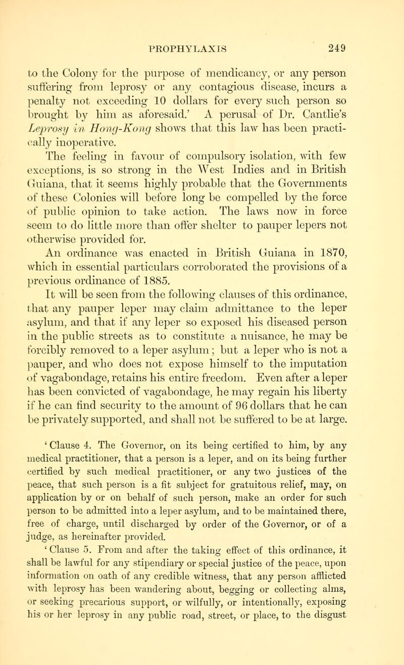 to the Colony for the purpose of mendicancy, or any person suifering from leprosy or any contagious disease, incurs a penalty not exceeding 10 dollars for every such person so brought by him as aforesaid.' A perusal of Dr. Cantlie's Leprosy in Hong-Kong shows that this law has been practi- cally inoperative. The feeling in favour of compulsory isolation, with few exceptions, is so strong in the AVest Indies and in British Guiana, that it seems highly probable that the Governments of these Colonies will before long be compelled by the force of public opinion to take action. The laws now in force seem to do little more than offer shelter to pauper lepers not otherwise provided for. An ordinance was enacted in British Guiana in 1870, which in essential particulars corroborated the provisions of a previous ordinance of 1885. It will be seen from the following clauses of this ordinance, that any pauper leper may claim admittance to the leper asylum, and that if any leper so exposed his diseased person in the public streets as to constitute a nuisance, he may be forcibly removed to a leper asylum; but a leper who is not a pauper, and who does not expose himself to the imputation of vagabondage, retains his entire freedom. Even after a leper has been convicted of vagabondage, he may regain his liberty if he can find security to the amount of 96 dollars that he can be privately supported, and shall not be suffered to be at large. ' Clause 4. The Governor, on its being certified to him, by any medical practitioner, that a person is a leper, and on its being further certified by such medical practitioner, or any two justices of the peace, that such person is a fit subject for gratuitous relief, may, on application by or on behalf of such person, make an order for such person to be admitted into a leper asylum, and to be maintained there, free of charge, until discharged by order of the Governor, or of a judge, as hereinafter provided. 'Clause 5. From and after the taking effect of this ordinance, it shall be lawful for any stipendiary or special justice of the peace, upon information on oath of any credible witness, that any person afflicted with leprosy has been wandering about, begging or collecting alms, or seeking precarious support, or wilfully, or intentionally, exposing his or her leprosy in any public road, street, or place, to the disgust