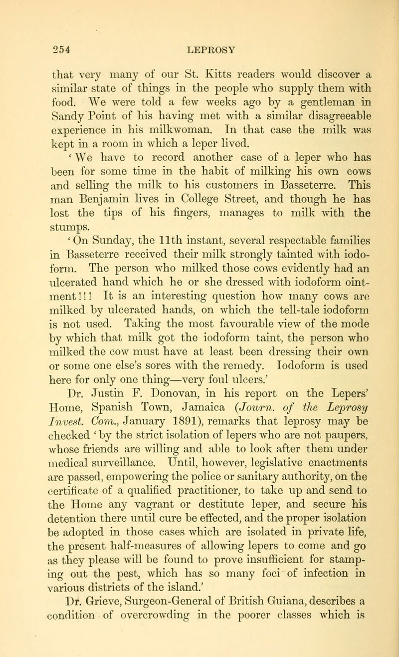 that very many of our St. Kitts readers would discover a similar state of things in the people who supply them with food. We were told a few weeks ago by a gentleman in Sandy Point of his having met with a similar disagreeable experience in his milkwoman. In that case the milk was kept m a room in which a leper lived. ' We have to record another case of a leper who has been for some time in the habit of milking his own cows and selling the milk to his customers in Basseterre. This man Benjamin lives in College Street, and though he has lost the tips of his fingers, manages to milk with the stumps. 'On Sunday, the 11th instant, several respectable families in Basseterre received their milk strongly tainted with iodo- form. The person who milked those cows evidently had an ulcerated hand which he or she dressed with iodoform oint- ment !!! It is an interesting question how many cows are milked by ulcerated hands, on which the tell-tale iodoform is not used. Taking the most favourable view of the mode by which that milk got the iodoform taint, the person who milked the cow must have at least been dressing their own or some one else's sores with the remedy. Iodoform is used here for only one thing—very foul ulcers.' Dr. Justin F. Donovan, in his report on the Lepers' Home, Spanish Town, Jamaica (Journ. of the Leprosy Invest. Com., January 1891), remarks that leprosy may be checked ' by the strict isolation of lepers who are not paupers, whose friends are willing and able to look after them under medical surveillance. Until, however, legislative enactments are passed, empowering the police or sanitary authority, on the certificate of a qualified practitioner, to take up and send to the Home any vagrant or destitute leper, and secure his detention there until cure be effected, and the proper isolation be adopted in those cases which are isolated in private life, the present half-measures of allowing lepers to come and go as they please will be found to prove insufficient for stamp- ing out the pest, which has so many foci of infection in various districts of the island.' Dr. Grieve, Surgeon-General of British Guiana, describes a condition of overcrowding in the poorer classes which is