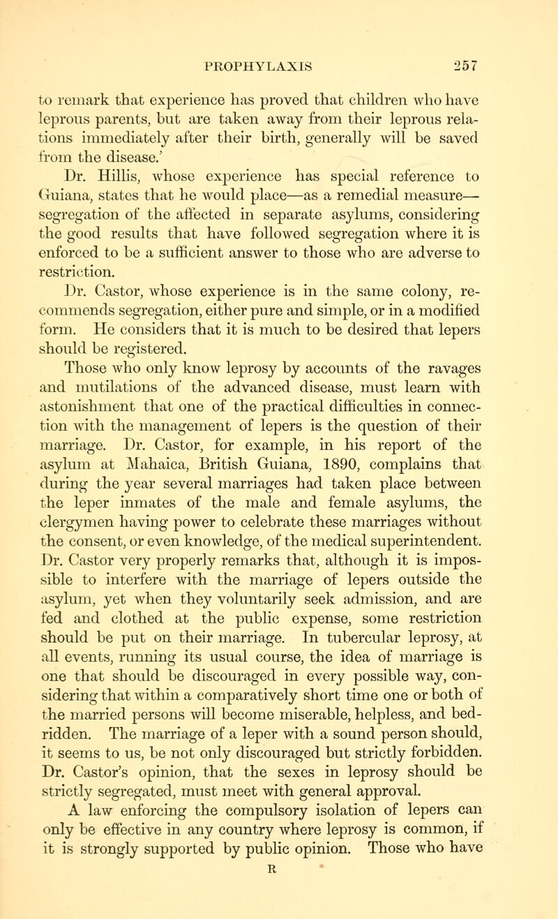 to remark that experience has proved that children who have leprous parents, but are taken away from their leprous rela- tions immediately after their birth, generally will be saved from the disease.' Dr. Hillis, whose experience has special reference to Guiana, states that he would place—as a remedial measure— segregation of the affected in separate asylums, considering the good results that have followed segregation where it is enforced to be a sufficient answer to those who are adverse to restriction. Dr. Castor, whose experience is in the same colony, re- commends segregation, either pure and simple, or in a modified form. He considers that it is much to be desired that lepers should be registered. Those who only know leprosy by accounts of the ravages and mutilations of the advanced disease, must learn with astonishment that one of the practical difficulties in connec- tion with the management of lepers is the question of their marriage. Dr. Castor, for example, in his report of the asylum at Mahaica, British Guiana, 1890, complains that during the year several marriages had taken place between the leper inmates of the male and female asylums, the clergymen having power to celebrate these marriages without the consent, or even knowledge, of the medical superintendent. Dr. Castor very properly remarks that, although it is impos- sible to interfere with the marriage of lepers outside the asylum, yet when they voluntarily seek admission, and are fed and clothed at the public expense, some restriction should be put on their marriage. In tubercular leprosy, at all events, running its usual course, the idea of marriage is one that should be discouraged in every possible way, con- sidering that within a comparatively short time one or both of the married persons will become miserable, helpless, and bed- ridden. The marriage of a leper with a sound person should, it seems to us, be not only discouraged but strictly forbidden. Dr. Castor's opinion, that the sexes in leprosy should be strictly segregated, must meet with general approval. A law enforcing the compulsory isolation of lepers can only be effective in any country where leprosy is common, if it is strongly supported by public opinion. Those who have R