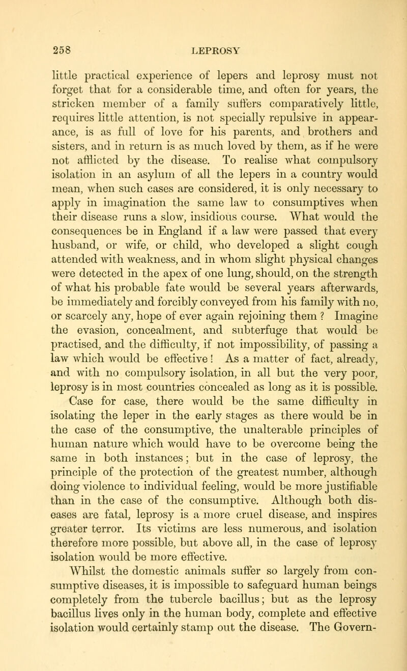 little practical experience of lepers and leprosy must not forget that for a considerable time, and often for years, the stricken member of a family suliers comparatively httle, requires little attention, is not specially repulsive in appear- ance, is as full of love for his parents, and brothers and sisters, and in return is as nmch loved by them, as if he were not afflicted by the disease. To realise what compulsory isolation in an asylum of all the lepers in a country would mean, when such cases are considered, it is only necessary to apply in unagination the same law to consumptives when their disease runs a slow, insidious course. What would the consequences be in England if a law were passed that ever}^ husband, or wife, or child, Avho developed a slight cough attended with weakness, and in Avhom slight physical changes were detected in the apex of one lung, should, on the strength of what his probable fate would be several years afterwards, be immediately and forcibly conveyed from his family with no, or scarcely any, hope of ever again rejoining them ? Imagine the evasion, conceahnent, and subterfuge that would be practised, and the difficulty, if not impossibihty, of passing a law which would be effective ! As a matter of fact, already, and with no compulsory isolation, in all but the very poor, leprosy is in most countries concealed as long as it is possible. Case for case, there would be the same difficulty in isolating the leper in the early stages as there would be in the case of the consumptive, the unalterable principles of human nature which would have to be overcome being the same in both instances; but in the case of leprosy, the principle of the protection of the greatest number, although doing violence to individual feeling, would be more justifiable than in the case of the consumptive. Although both dis- eases are fatal, leprosy is a more cruel disease, and inspires greater terror. Its victims are less numerous, and isolation therefore more possible, but above all, in the case of leprosy isolation would be more effective. Whilst the domestic animals suffer so largely fi'om con- sumptive diseases, it is impossible to safeguard human beings completely from the tubercle bacillus; but as the leprosy bacillus lives only in the human body, complete and effective isolation would certainly stamp out the disease. The Govern-