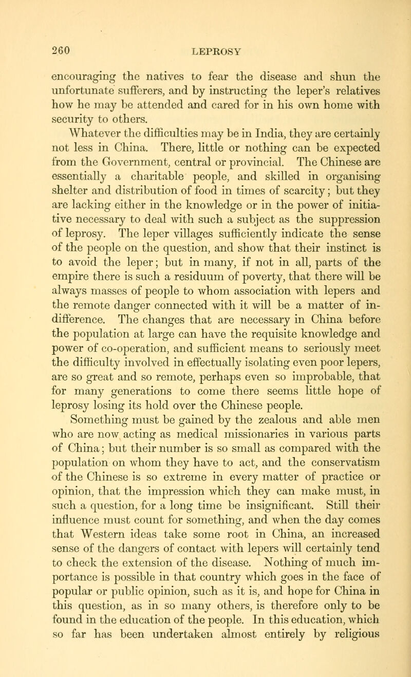 encouraging the natives to fear the disease and shun the unfortunate sufferers, and by instructing the leper's relatives how he may be attended and cared for in his own home with security to others. Whatever the difficulties may be in India, they are certainly not less in China. There, little or nothing can be expected from the Government, central or provincial. The Chinese are essentially a charitable people, and skilled in organising shelter and distribution of food in times of scarcity; but they are lacking either in the knowledge or in the power of initia- tive necessary to deal with such a subject as the suppression of leprosy. The leper villages sufficiently indicate the sense of the people on the question, and show that their instinct is to avoid the leper; but in many, if not in all, parts of the empire there is such a residuum of poverty, that there will be always masses of people to whom association with lepers and the remote danger connected with it will be a matter of in- difference. The changes that are necessary in China before the population at large can have the requisite knowledge and power of co-operation, and sufficient means to seriously meet the difficulty involved in effectually isolating even poor lepers, are so great and so remote, perhaps even so improbable, that for many generations to come there seems little hope of leprosy losing its hold over the Chinese people. Something must be gained by the zealous and able men who are now^ acting as medical missionaries in various parts of China; but their number is so small as compared with the population on whom they have to act, and the conservatism of the Chinese is so extreme in every matter of practice or opinion, that the impression which they can make must, in such a question, for a long time be insignificant. Still their influence must count for something, and when the day comes that Western ideas take some root in China, an increased sense of the dangers of contact with lepers will certainly tend to check the extension of the disease. Nothing of much im- portance is possible in that country which goes in the face of popular or public opinion, such as it is, and hope for China in this question, as in so many others, is therefore only to be found in the education of the people. In this education, which so far has been undertaken almost entirely by religious