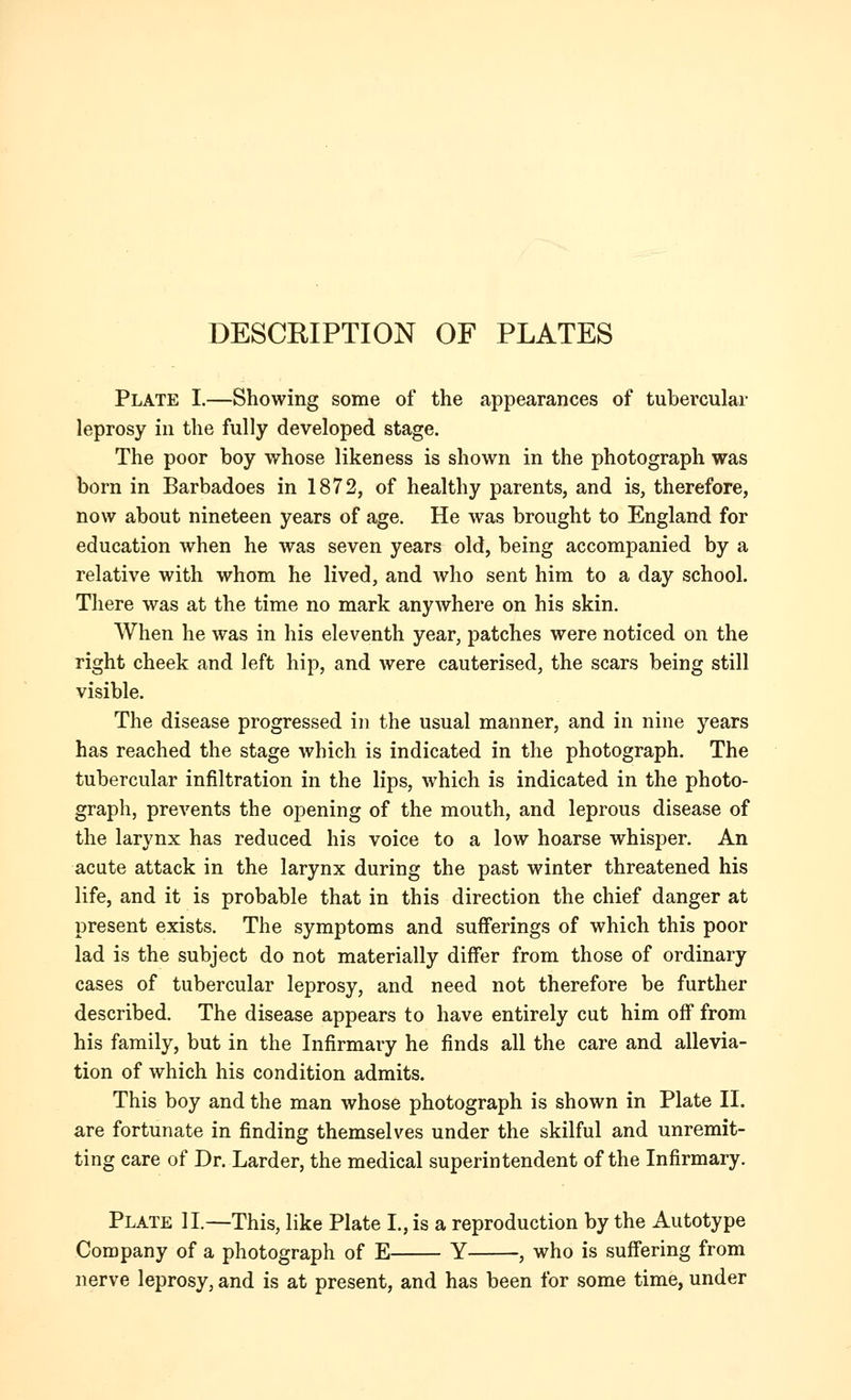 DESCKIPTION OF PLATES Plate I.—Showing some of the appearances of tubercular leprosy in the fully developed stage. The poor boy whose likeness is shown in the photograph was born in Barbadoes in 1872, of healthy parents, and is, therefore, now about nineteen years of age. He was brought to England for education when he was seven years old, being accompanied by a relative with whom he lived, and who sent him to a day school. There was at the time no mark anywhere on his skin. When he was in his eleventh year, patches were noticed on the right cheek and left hip, and were cauterised, the scars being still visible. The disease progressed in the usual manner, and in nine years has reached the stage which is indicated in the photograph. The tubercular infiltration in the lips, which is indicated in the photo- graph, prevents the opening of the mouth, and leprous disease of the larynx has reduced his voice to a low hoarse whisper. An acute attack in the larynx during the past winter threatened his life, and it is probable that in this direction the chief danger at present exists. The symptoms and sufferings of which this poor lad is the subject do not materially differ from those of ordinary cases of tubercular leprosy, and need not therefore be further described. The disease appears to have entirely cut him off from his family, but in the Infirmary he finds all the care and allevia- tion of which his condition admits. This boy and the man whose photograph is shown in Plate II. are fortunate in finding themselves under the skilful and unremit- ting care of Dr. Larder, the medical superintendent of the Infirmary. Plate II.—This, like Plate I., is a reproduction by the Autotype Company of a photograph of E Y , who is suffering from nerve leprosy, and is at present, and has been for some time, under