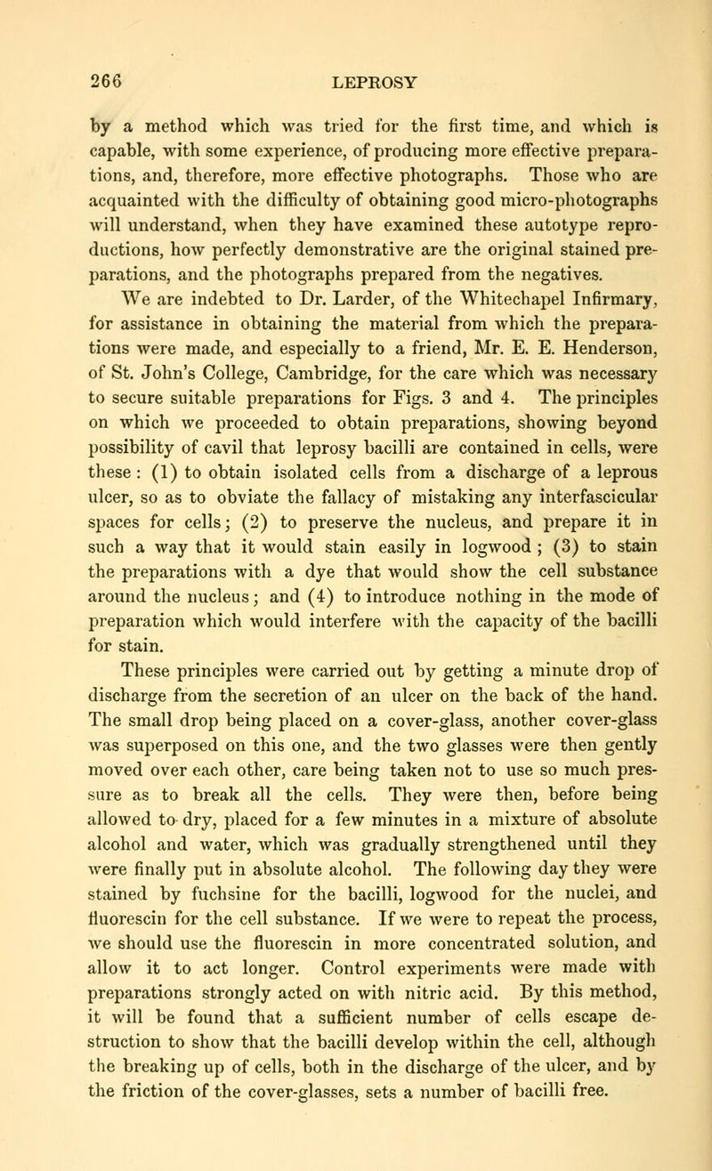 by a method which was tried for the first time, and which is capable, with some experience, of producing more effective prepara- tions, and, therefore, more effective photographs. Those who are acquainted with the difficulty of obtaining good micro-photographs will understand, when they have examined these autotype repro- ductions, how perfectly demonstrative are the original stained pre- parations, and the photographs prepared from the negatives. We are indebted to Dr. Larder, of the Whitechapel Infirmary, for assistance in obtaining the material from which the prepara- tions were made, and especially to a friend, Mr. E. E. Henderson, of St. John's College, Cambridge, for the care which was necessary to secure suitable preparations for Figs. 3 and 4. The principles on which we proceeded to obtain preparations, showing beyond possibility of cavil that leprosy bacilli are contained in cells, were these : (1) to obtain isolated cells from a discharge of a leprous ulcer, so as to obviate the fallacy of mistaking any interfascicular spaces for cells; (2) to preserve the nucleus, and prepare it in such a way that it would stain easily in logwood ; (3) to stain the preparations with a dye that would show the cell substance around the nucleus; and (4) to introduce nothing in the mode of preparation which would interfere with the capacity of the bacilli for stain. These principles were carried out by getting a minute drop of discharge from the secretion of an ulcer on the back of the hand. The small drop being placed on a cover-glass, another cover-glass was superposed on this one, and the two glasses were then gently moved over each other, care being taken not to use so much pres- sure as to break all the cells. They were then, before being allowed to dry, placed for a few minutes in a mixture of absolute alcohol and water, which was gradually strengthened until they were finally put in absolute alcohol. The following day they were stained by fuchsine for the bacilli, logwood for the nuclei, and fiuorescin for the cell substance. If we Avere to repeat the process, we should use the fiuorescin in more concentrated solution, and allow it to act longer. Control experiments were made with preparations strongly acted on with nitric acid. By this method, it will be found that a sufficient number of cells escape de- struction to show that the bacilli develop within the cell, although the breaking up of cells, both in the discharge of the ulcer, and by the friction of the cover-glasses, sets a number of bacilli free.