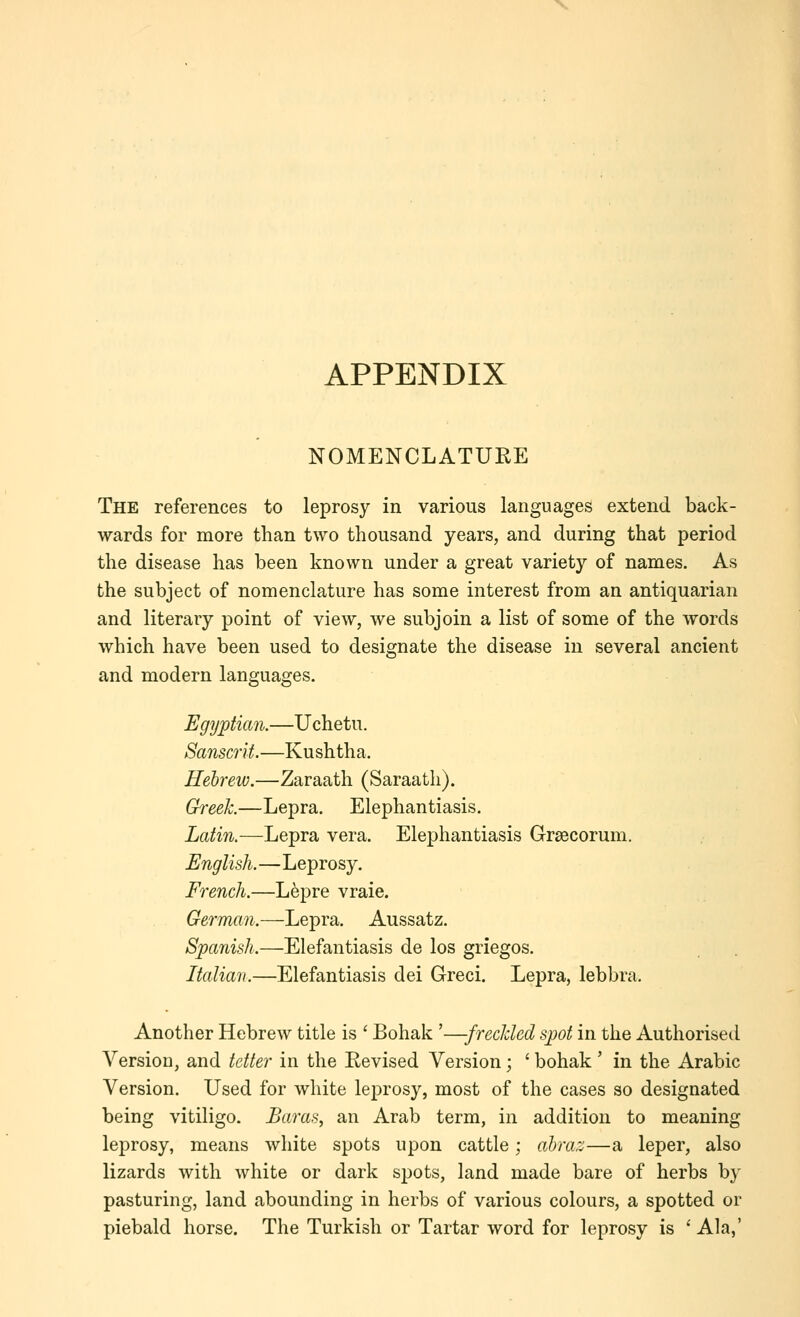 APPENDIX NOMENCLATUEE The references to leprosy in various languages extend back- wards for more than two thousand years, and during that period the disease has been known under a great variety of names. As the subject of nomenclature has some interest from an antiquarian and literary point of view, we subjoin a list of some of the words which have been used to designate the disease in several ancient and modern languages. Egyptian.—Uchetu. Sanscrit.—Kushtha. Hebrew.—Zaraath (Saraath). Greek.—Lepra. Elephantiasis. Latin.—Lepra vera. Elephantiasis Grsecorum. English.—Leprosy. French.—Lepre vraie. German.—Lepra. Aussatz. Spanish.—Elefantiasis de los griegos. Italian.—Elefantiasis dei Greci. Lepra, lebbra. Another Hebrew title is ' Bohak '—frecUed spot in the Authorised Version, and tetter in the Eevised Version; ' bohak' in the Arabic Version. Used for white leprosy, most of the cases so designated being vitiligo. Earas, an Arab term, in addition to meaning leprosy, means white spots upon cattle; abraz—a leper, also lizards with white or dark s^jots, land made bare of herbs by pasturing, land abounding in herbs of various colours, a spotted or piebald horse. The Turkish or Tartar word for leprosy is ' Ala,'