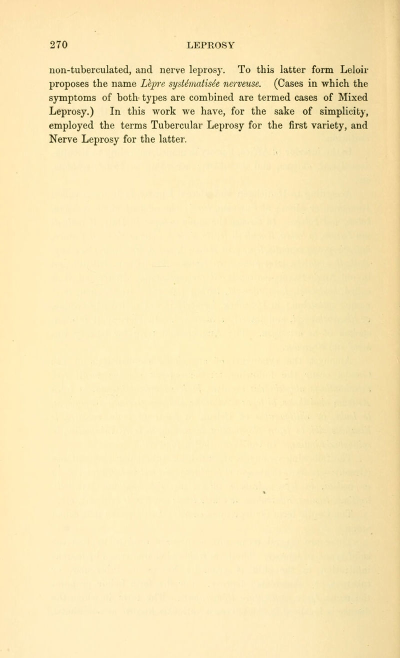 non-tuberculated, and nerve leprosy. To this latter form Leloir proposes the name Lhpre syddmatis4e nerveuse. (Cases in which the symptoms of both types are combined are termed cases of Mixed Leprosy.) In this work we have, for the sake of simplicity, employed the terms Tubercular Leprosy for the first variety, and Nerve Leprosy for the latter.