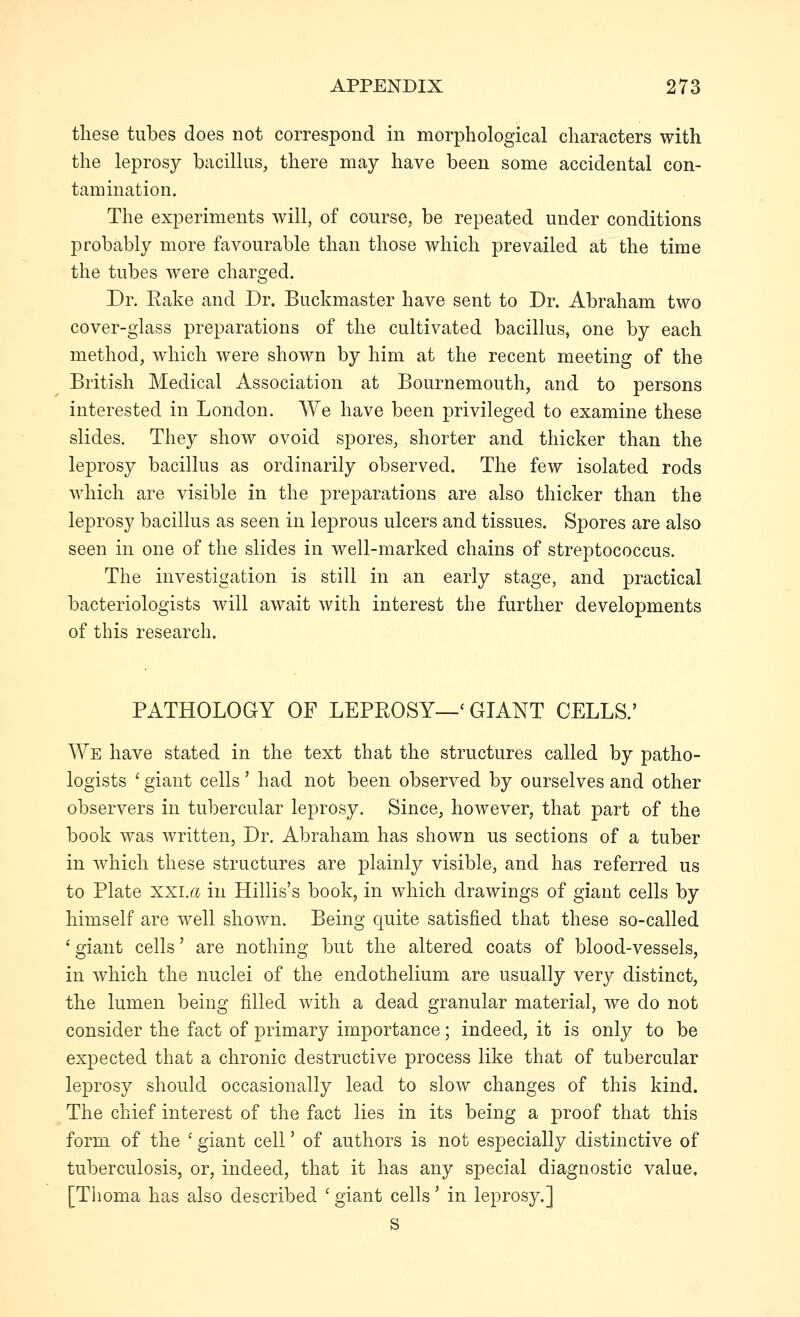 these tubes does not correspond in morphological characters with the leprosy bacillus, there may have been some accidental con- tamination. The experiments will, of course, be repeated under conditions probably more favourable than those which prevailed at the time the tubes were charged. Dr. Rake and Dr. Buckmaster have sent to Dr. Abraham two cover-glass preparations of the cultivated bacillus, one by each method, which were shown by him at the recent meeting of the British Medical Association at Bournemouth, and to persons interested in London. We have been privileged to examine these slides. They show ovoid spores, shorter and thicker than the leprosy bacillus as ordinarily observed. The few isolated rods which are visible in the preparations are also thicker than the leprosy bacillus as seen in leprous ulcers and tissues. Spores are also seen in one of the slides in well-marked chains of streptococcus. The investigation is still in an early stage, and practical bacteriologists will await with interest the further developments of this research. PATHOLOGY OF LEPROSY—' GIANT CELLS.' We have stated in the text that the structures called by patho- logists ' giant cells' had not been observed by ourselves and other observers in tubercular leprosy. Since, however, that part of the book was written. Dr. Abraham has shown us sections of a tuber in which these structures are plainly visible, and has referred us to Plate xxi.r^ in Hillis's book, in which drawings of giant cells by himself are well shown. Being quite satisfied that these so-called ' giant cells' are nothing but the altered coats of blood-vessels, in which the nuclei of the endothelium are usually very distinct, the lumen being filled with a dead granular material, we do not consider the fact of primary importance; indeed, it is only to be expected that a chronic destructive process like that of tubercular leprosy should occasionally lead to slow changes of this kind. The chief interest of the fact lies in its being a proof that this form of the ' giant cell' of authors is not especially distinctive of tuberculosis, or, indeed, that it has any special diagnostic value, [Thoma has also described ' giant cells' in leprosy.] s