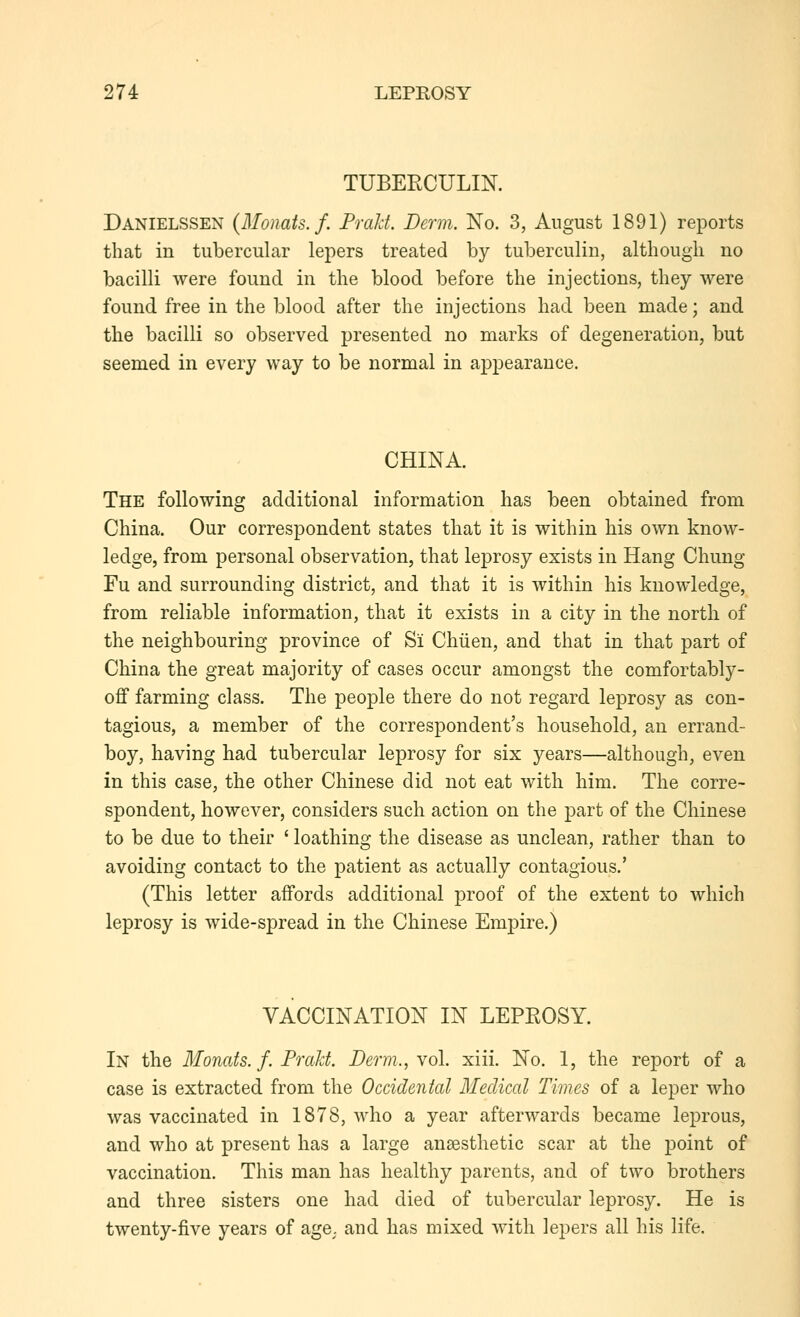 TUBEECULIK Danielssen {Monats.f. Prald. Derm. No. 3, August 1891) reports that in tubercular lepers treated by tuberculin, although no bacilli were found in the blood before the injections, they were found free in the blood after the injections had been made; and the bacilli so observed presented no marks of degeneration, but seemed in every way to be normal in appearance. CHINA. The following additional information has been obtained from China. Our correspondent states that it is within his own know- ledge, from personal observation, that leprosy exists in Hang Chung Fu and surrounding district, and that it is within his knowledge, from reliable information, that it exists in a city in the north of the neighbouring province of Si Chiien, and that in that part of China the great majority of cases occur amongst the comfortably- off farming class. The people there do not regard leprosy as con- tagious, a member of the correspondent's household, an errand- boy, having had tubercular leprosy for six years—although, even in this case, the other Chinese did not eat with him. The corre- spondent, however, considers such action on the part of the Chinese to be due to their ' loathing the disease as unclean, rather than to avoiding contact to the patient as actually contagious.' (This letter affords additional proof of the extent to which leprosy is wide-spread in the Chinese Empire.) VACCINATION IN LEPROSY. In the Monats. f. Praht. Derm., yo\. xiii. No. 1, the report of a case is extracted from the Occidental Medical Times of a leper who was vaccinated in 1878, who a year afterwards became leprous, and who at present has a large anaesthetic scar at the point of vaccination. This man has healthy parents, and of two brothers and three sisters one had died of tubercular leprosy. He is twenty-five years of age. and has mixed with lepers all his life.