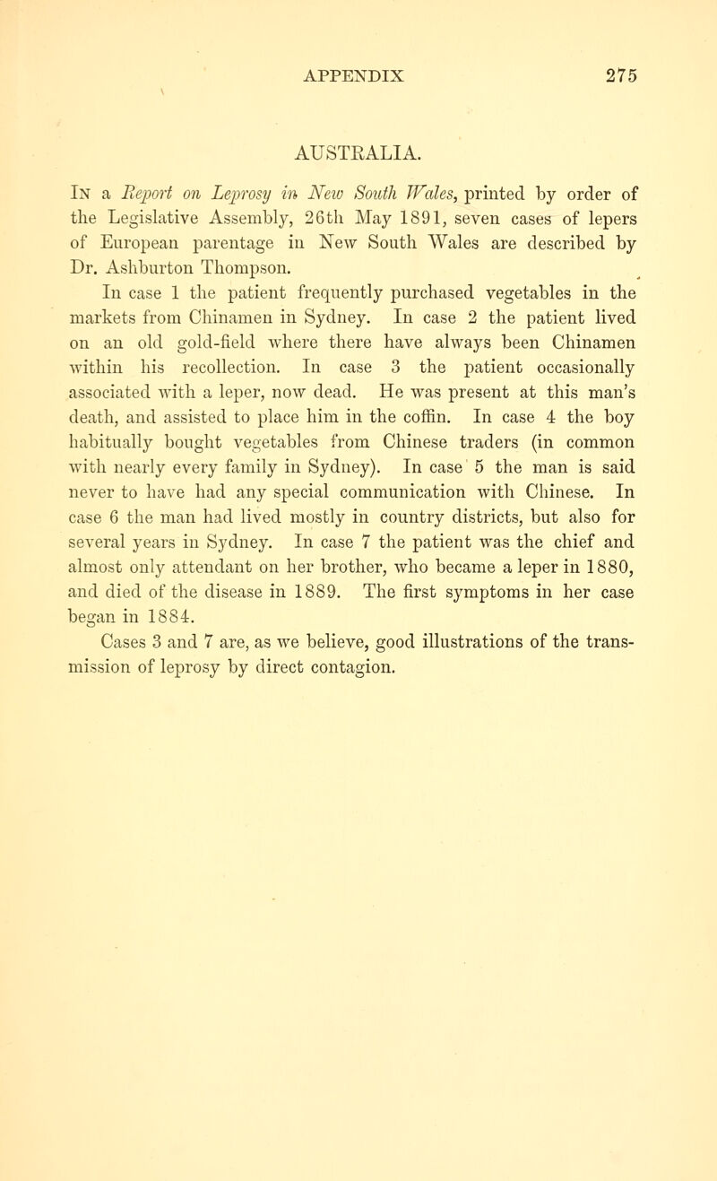 AUSTRALIA. In a Report on Leprosy in New South JFales, printed by order of the Legislative Assembly, 26tli May 1891, seven cases of lepers of European parentage in New South Wales are described by Dr. Ashburton Thompson. In case 1 the patient frequently purchased vegetables in the markets from Chinamen in Sydney. In case 2 the patient lived on an old gold-field where there have always been Chinamen within his recollection. In case 3 the patient occasionally associated with a leper, now dead. He was present at this man's death, and assisted to place him in the coffin. In case 4 the boy habitually bought vegetables from Chinese traders (in common with nearly every family in Sydney). In case 5 the man is said never to have had any special communication with Chinese. In case 6 the man had lived mostly in country districts, but also for several years in Sydney. In case 7 the patient was the chief and almost only attendant on her brother, who became a leper in 1880, and died of the disease in 1889. The first symptoms in her case began in 1884. Cases 3 and 7 are, as we believe, good illustrations of the trans- mission of leprosy by direct contagion.