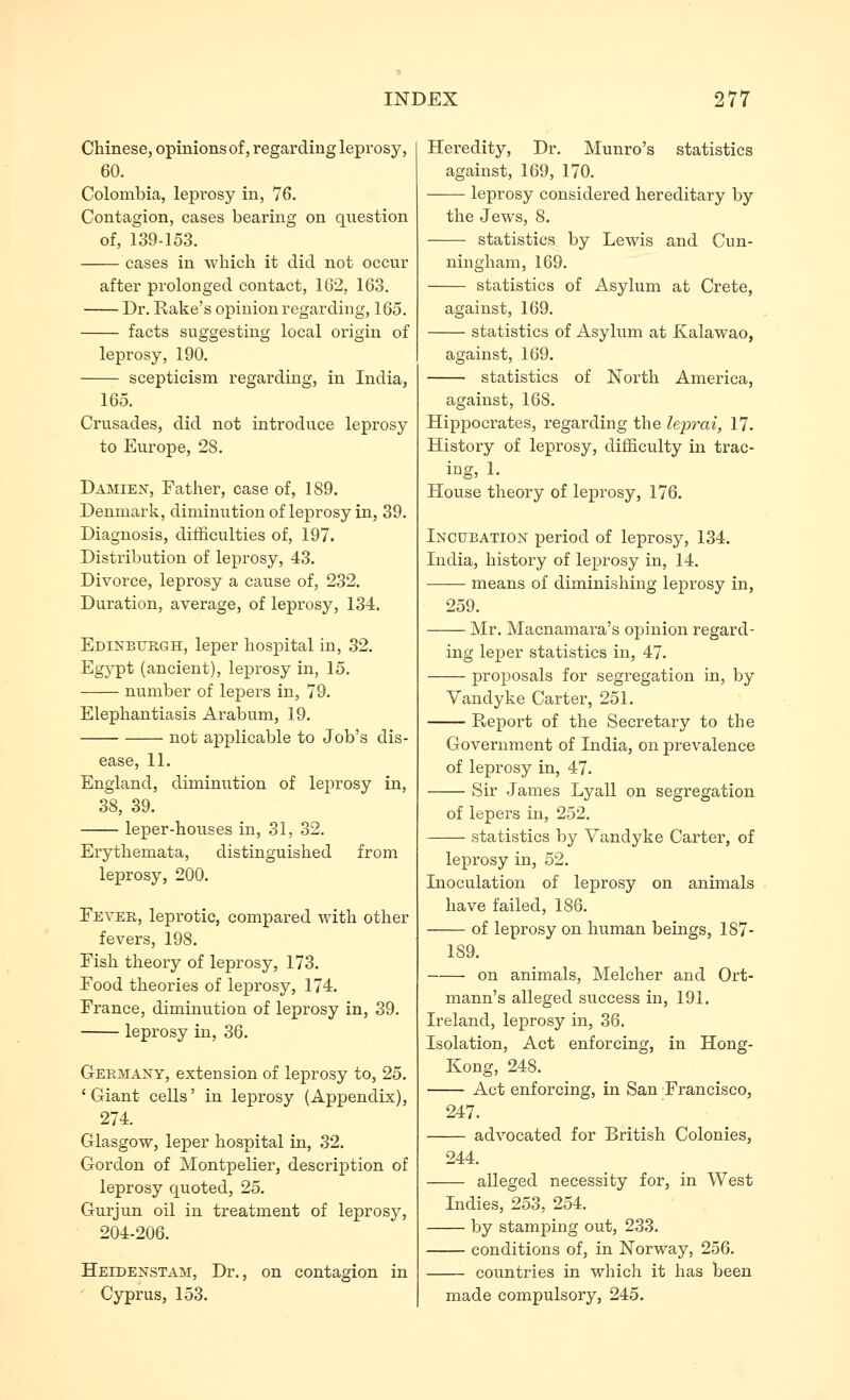 Chinese, opinions of, regarding leprosy, 60. Colombia, leprosy in, 76. Contagion, cases bearing on question of, 139-153. cases in which it did not occur after prolonged contact, 162, 163. Dr. Rake's opinion regarding, 165. facts suggesting local origin of leprosy, 190. scepticism regarding, in India, 165. Crusades, did not introduce leprosy to Europe, 28. Damien, Father, case of, 189. Denmark, diminutionof leprosy in, 39. Diagnosis, ditiiculties of, 197. Distribution of leprosy, 43. Divorce, leprosy a cause of, 232. Duration, average, of leprosy, 134. Edixburgh, leper hospital in, 32. Egypt (ancient), leprosy in, 15. number of lepers in, 79. Elephantiasis Arabum, 19. not applicable to Job's dis- ease, 11. England, diminution of leprosy in, 38, 39. leper-houses in, 31, 32. Erythemata, distinguished from leprosy, 200. Fever, leprotic, compared with other fevers, 198. Fish theory of leprosy, 173. Food theories of leprosy, 174. France, diminution of leprosy in, 39. leprosy in, 36. Germany, extension of leprosy to, 25. 'Giant cells' in leprosy (Appendix), 274. Glasgow, leper hospital in, 32. Gordon of Montpelier, description of leprosy quoted, 25. Gurjun oil in treatment of leprosy, 204-206. Heidenstam, Dr., on contagion in ' Cyprus, 153. Heredity, Dr. Munro's statistics against, 169, 170. leprosy considered hereditary by the Jews, 8. statistics by Lewis and Cun- ningham, 169. statistics of Asylum at Crete, against, 169. statistics of Asylum at Kalawao, against, 169. statistics of North America, against, 168. Hippocrates, regarding the leprai, 17. History of leprosy, difficulty in trac- ing, 1. House theory of leprosy, 176. Incubation period of leprosy, 134. India, history of leprosy in, 14. means of diminishing leprosy in, 259. Mr. Macnamara's opinion regard- ing leper statistics in, 47. proposals for segregation in, by Vandyke Carter, 251. Report of the Secretary to the Government of India, on prevalence of leprosy in, 47. Sir James Lyall on segregation of lepers in, 252. statistics by Vandyke Carter, of leprosy in, 52. Inoculation of leprosy on animals have failed, 186. of leprosy on human beings, 187- 189. on animals, Melcher and Ort- mann's alleged success in, 191. Ireland, leprosy in, 36. Isolation, Act enforcing, in Hong- Kong, 248. Act enforcing, in San Francisco, 247. advocated for British Colonies, 244. alleged necessity for, in West Indies, 253, 254. by stamping out, 233. conditions of, in Norway, 256. countries in which it has been made compulsory, 245.