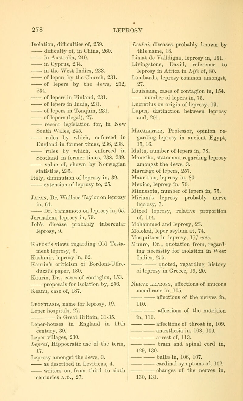 Isolation, difficulties of, 259. difficulty of, ill Cliiua, 260. in Australia, 240. ill Cyprus, 234. ill the \Yest Indies, 233. • of lepers by the Church, 231. of lepers by the Jews, 232, 234. of lepers in Finland, 231. of lepers in India, 231. of lepers in Tonquin, 231. of lepers (legal), 27. recent legislation for, in New South Wales, 245. rules by which, enforced in England in former times, 236, 238. rules by which, enforced in Scotland in former times, 238, 239. value of, shown by Norwegian statistics, 235. Italy, diminution of leprosy in, 39. extension of leprosy to, 25. Japan, Dr. Wallace Taylor on leprosy in, 64. Dr. Yamamoto on leprosy in, 65, Jerusalem, leprosy in, 79. Job's disease probably tubercular leprosy, 9. Kaposi's views regarding Old Testa- ment leprosy, 6. Kashmir, leprosy in, 62. Kaurin's criticism of Bordoni-Uffre- duzzi's paper, 180. Kaurin, Dr., cases of contagion, 153. proposals for isolation by, 256. Keanu, case of, 187. Leontiasis, name for leprosy, 19. Leper hospitals, 27. in Great Britain, 31-35. Leper-houses in England in 11th century, 30. Leper villages, 230. Leprai, Hippocratic use of the term, 17. Leprosy amongst the Jews, 3. as described in Leviticus, 4. writers on, from third to sixth centuries a.d., 27. LeuTcal, diseases probably known by this name, 18. Limat de Valldigna, leprosy in, 161. Livingstone, David, reference to leprosy in Africa in Life of, 80. Lombards, leprosy common amongst, 27. Louisiana, cases of contagion in, 154. number of lepers in, 75. Lucretius on origin of leprosy, 19. Lupus, distinction between leprosy and, 201. Macalister, Professor, opinion re- garding leprosy in ancient Egypt, 15, 16. Malta, number of lepers in, 78. Manetho, statement regarding leprosy amongst the Jews, 3. Marriage of lepers, 257. Mauritius, leprosy in, 80. Mexico, leprosy in, 76. Minnesota, number of lepers in, 75. Miriam's leprosy probably nerve leprosy, 7. Mixed leprosy, relative proportion of, 114. Mohammed and leprosy, 25. Molokai, leper asylum at, 74. Mosquitoes in leprosy, 177 note. Munro, Dr., quotation from, regard- ing necessity for isolation in West Indies, 255. quoted, regarding history of leprosy in Greece, 19, 20. Nerve leprosy, affections of mucous membrane in, 105. affections of the nerves in, 110. affections of the nutrition in, 110. affections of throat in, 109. anesthesia in, 108, 109. arrest of, 113. brain and spinal cord in, 129, 130. buUce in, 106, 107. cardinal symptoms of, 102. changes of the nerves in, 130, 131.