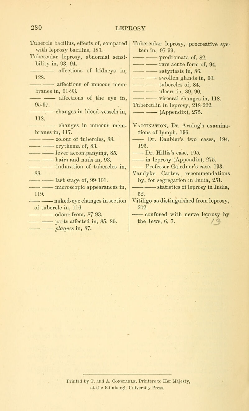 Tubercle bacillus, effects of, compared with leprosy bacillus, 183. Tubercular leprosy, abnormal sensi- bility in, 93, 94. affections of kidneys in, 128. affections of mucous mem- branes in, 91-93. affections of the eye in, 95-97. changes in blood-vessels in, lis. changes in mucous mem- branes in, 117. colour of tubercles, 88. erythema of, 83. fever accompanying, 85. ■ • hairs and nails in, 93. induration of tubercles in, 88. last stage of, 99-101. microscopic appearances in, 119. naked-eye changes in section of tubercle in, 116. odour from, 87-93. parts affected in, 85, 86. -plaques in, 87. Tubercular leprosy, procreative sys- tem in, 97-99. prodromata of, 82. rare acute form of, 94. satyriasis in, 86. • ■ swollen glands in, 90. tubercles of, 84. ulcers in, 89, 90. visceral changes in, 118. Tuberculin in leprosy, 218-222. (Appendix), 275. Vaccination, Dr. Arning's examina- tions of lymph, 196. —— Dr. Daubler's two cases, 194, 195. Dr. Hillis's case, 195. in leprosy (Appendix), 275. Professor Gairdner's case, 193. Vandyke Carter, recommendations by, for segregation in India, 251. statistics of leprosy in India, 52. Vitiligo as distinguished from leprosy, 202. confused with nerve leprosy by the Jews, 6, 7. /jj Printed by T. find A. Constable, Printers to Her Majesty, at the Edinl)urgli University Press.