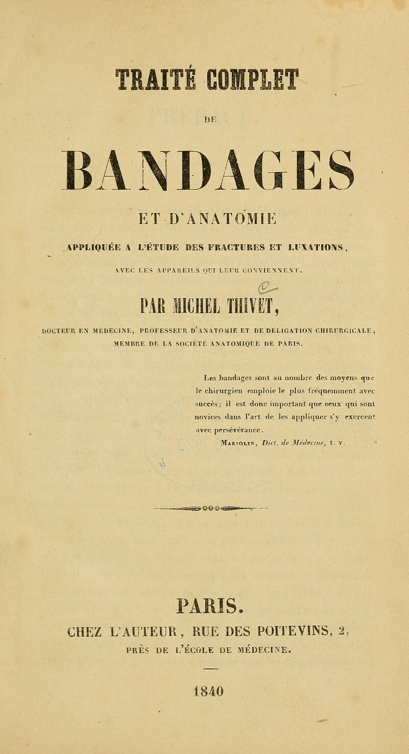 DK B A N D ET D'ANATOMiE APPLIOUÉE A L'ÉTUDE DES FRACTURES ET LUXATIOINS , AVEC LES .VrPiVKElLS QUI I.F.rr. GON VIENN'lî.N T . â'7 . PAB IICHEL THiïET, DOCTEUR EN MEDECINE, PROFESSEIK D ANATOMIE ET DE DELIGATION CHiP.l'UGICALE ^ MEMBRE DE LA SOCIÉTÉ ANATOMIQCE DE PARIS. Les bandages sont au. nombre des moyens que le chirurgien emploie le plus fréquemment avec succès ; il est donc important que oeux qui sont novices dans l'art de les appliquer s'y cxercen! avec persévérance. Marjolin, Dict. de Médecine, t. V. PARIS. CHEZ L'AUTEUR, RUE DES POITEVINS, 2, PRÈS DE l'École de médeciine. 1840