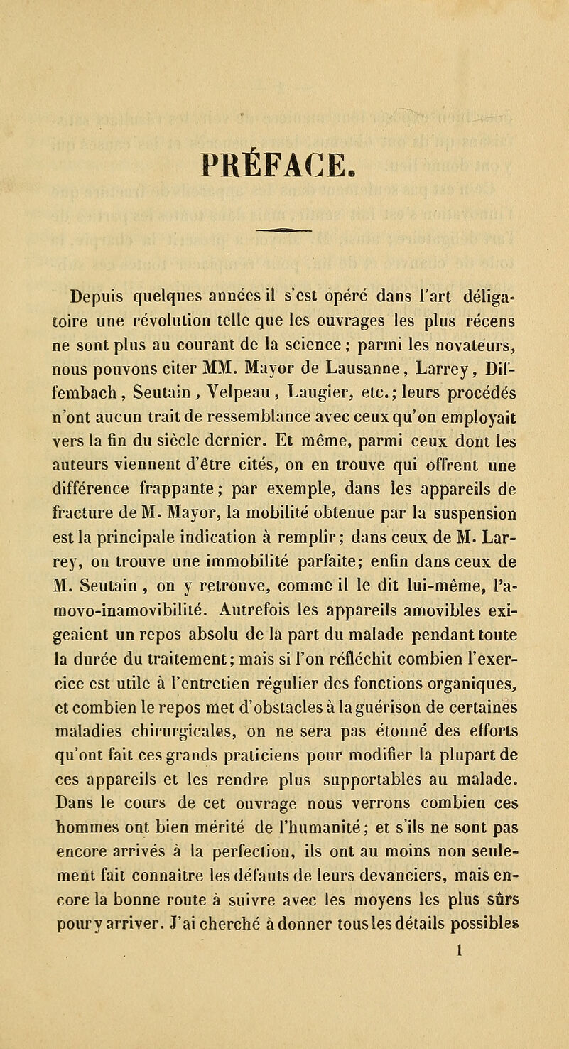 PRÉFACE. Depuis quelques années il s'est opéré dans l'art déliga- toire une révolution telle que les ouvrages les plus récens ne sont plus au courant de la science ; parmi les novateurs, nous pouvons citer MM. Mayor de Lausanne, Larrey, Dif- fembach, Seutain, Velpeau, Laugier, etc.; leurs procédés n'ont aucun trait de ressemblance avec ceux qu'on employait vers la fin du siècle dernier. Et même, parmi ceux dont les auteurs viennent d'être cités, on en trouve qui offrent une différence frappante ; par exemple, dans les appareils de fracture de M. Mayor, la mobilité obtenue par la suspension est la principale indication à remplir ; dans ceux de M. Lar- rey, on trouve une immobilité parfaite; enfin dans ceux de M. Seutain , on y retrouve, comme il le dit lui-même, l'a- movo-inamovibililé. Autrefois les appareils amovibles exi- geaient un repos absolu de la part du malade pendant toute la durée du traitement; mais si l'on réfléchit combien l'exer- cice est utile à l'entretien régulier des fonctions organiques, et combien le repos met d'obstacles à laguérison de certaines maladies chirurgicales, on ne sera pas étonné des efforts qu'ont fait ces grands praticiens pour modifier la plupart de ces appareils et les rendre plus supportables au malade. Dans le cours de cet ouvrage nous verrons combien ces hommes ont bien mérité de l'humanité; et s'ils ne sont pas encore arrivés à la perfection, ils ont au moins non seule- ment fait connaître les défauts de leurs devanciers, mais en- core la bonne route à suivre avec les moyens les plus sûrs poury arriver. J'ai cherché adonner tous les détails possibles