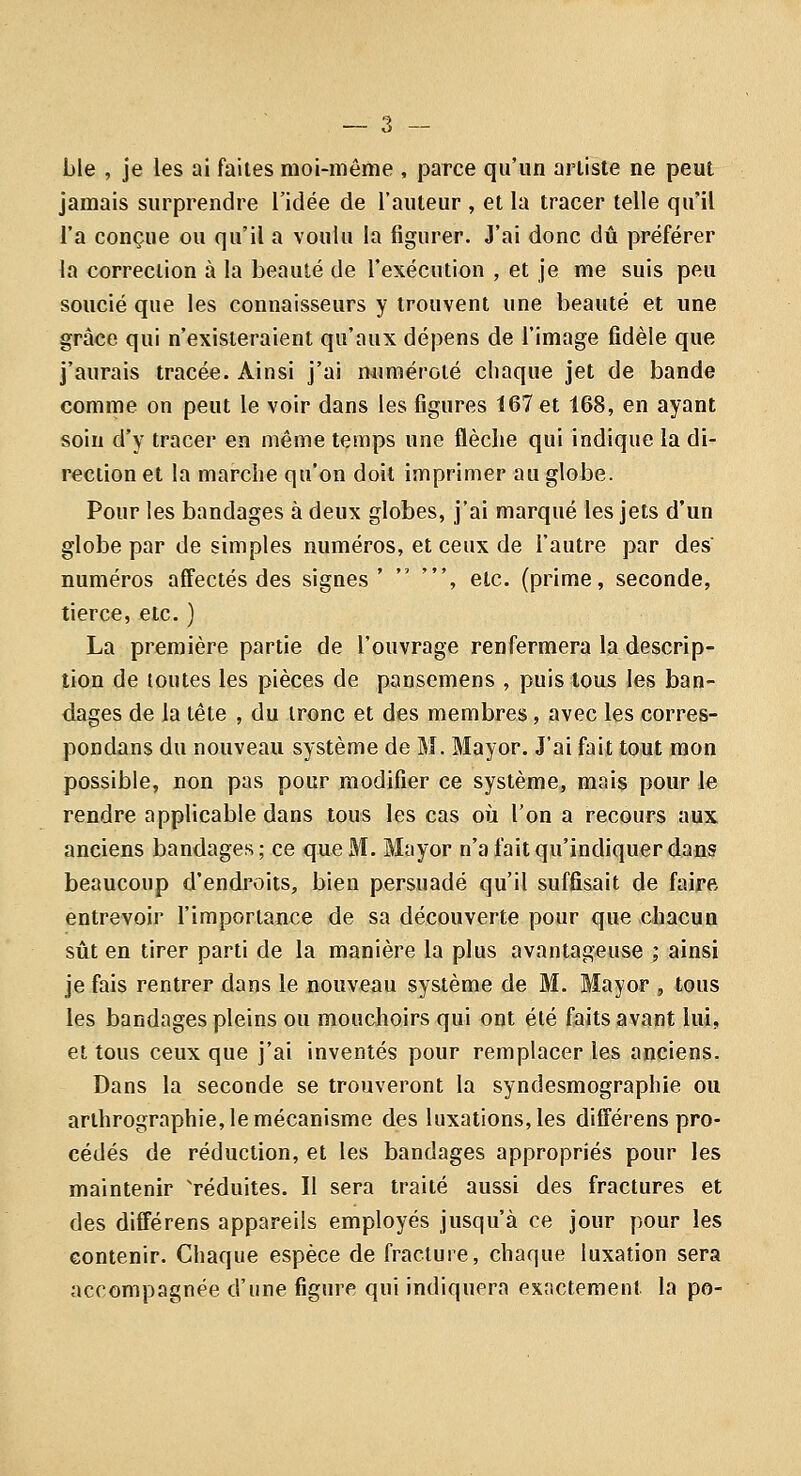 ble , je les ai faites moi-même , parce qu'un artiste ne peut jamais surprendre l'idée de l'auteur , et la tracer telle qu'il l'a conçue ou qu'il a voulu la figurer. J'ai donc dû préférer la correction à la beauté de l'exécution , et je me suis peu soucié que les connaisseurs y trouvent une beauté et une grâce qui n'existeraient qu'aux dépens de l'image fidèle que j'aurais tracée. Ainsi j'ai numéroté chaque jet de bande comme on peut le voir dans les figures 167 et 168, en ayant soin d'y tracer en même temps une flèche qui indique la di- rection et la marche qu'on doit imprimer au globe. Pour les bandages à deux globes, j'ai marqué les jets d'un globe par de simples numéros, et ceux de l'autre par des numéros affectés des signes'  ', etc. (prime, seconde, tierce, etc. ) La première partie de l'ouvrage renfermera la descrip- tion de toutes les pièces de panscmens , puis tous les ban- dages de la tête , du tronc et des membres, avec les corres- pondans du nouveau système de M. Mayor. J'ai fait tout mon possible, non pas pour modifier ce système, mais pour le rendre applicable dans tous les cas où l'on a recours aux anciens bandages; ce queJ^Ï. Mayor n'a fait qu'indiquer dans beaucoup d'endroits, bien persuadé qu'il suffisait de faire entrevoir l'importance de sa découverte pour que chacun sût en tirer parti de la manière la plus avantageuse ; ainsi je fais rentrer dans le nouveau système de M. Mayor , tous les bandages pleins ou mouchoirs qui ont été faits avant lui, et tous ceux que j'ai inventés pour remplacer les anciens. Dans la seconde se trouveront la syndesmographie ou arthrographie, le mécanisme des luxations, les différens pro- cédés de réduction, et les bandages appropriés pour les maintenir 'réduites. II sera traité aussi des fractures et des différens appareils employés jusqu'à ce jour pour les eontenir. Chaque espèce de fracture, chaque luxation sera accompagnée d'une figure qui indiquera exactement la po-