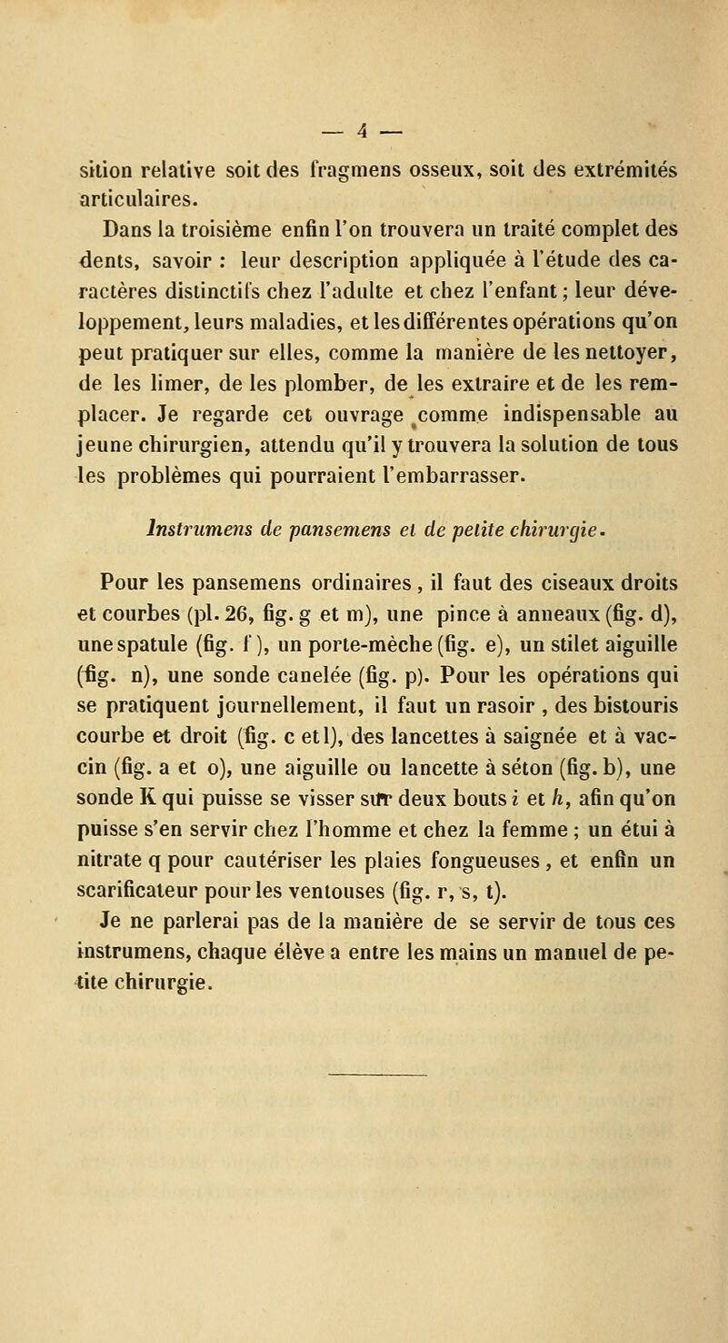 skion relative soit des fragmens osseux, soit des extrémités articulaires. Dans la troisième enfin l'on trouvera un traité complet des dents, savoir : leur description appliquée à l'étude des ca- ractères distinctil's chez l'adulte et chez l'enfant ; leur déve- loppement, leurs maladies, et les différentes opérations qu'on peut pratiquer sur elles, comme la manière de les nettoyer, de les limer, de les plomber, de les extraire et de les rem- placer. Je regarde cet ouvrage ^comme indispensable au jeune chirurgien, attendu qu'il y trouvera la solution de tous les problèmes qui pourraient l'embarrasser. Instrumens de pansemens et de petite chirurgie. Pour les pansemens ordinaires , il faut des ciseaux droits et courbes (pi. 26, fig. g et m), une pince à anneaux (fig. d), une spatule (fig. f ), un porte-mèche (fig. e), un stilet aiguille (fig. n), une sonde canelée (fig. p). Pour les opérations qui se pratiquent journellement, il faut un rasoir , des bistouris courbe et droit (fig. c etl), des lancettes à saignée et à vac- cin (fig. a et o), une aiguille ou lancette à séton (fig. b), une sonde K qui puisse se visser sifr deux bouts i et h, afin qu'on puisse s'en servir chez l'homme et chez la femme ; un étui à nitrate q pour cautériser les plaies fongueuses , et enfin un scarificateur pour les ventouses (fig. r, s, t). Je ne parlerai pas de la manière de se servir de tous ces instrumens, chaque élève a entre les mains un manuel de pe- tite chirurgie.