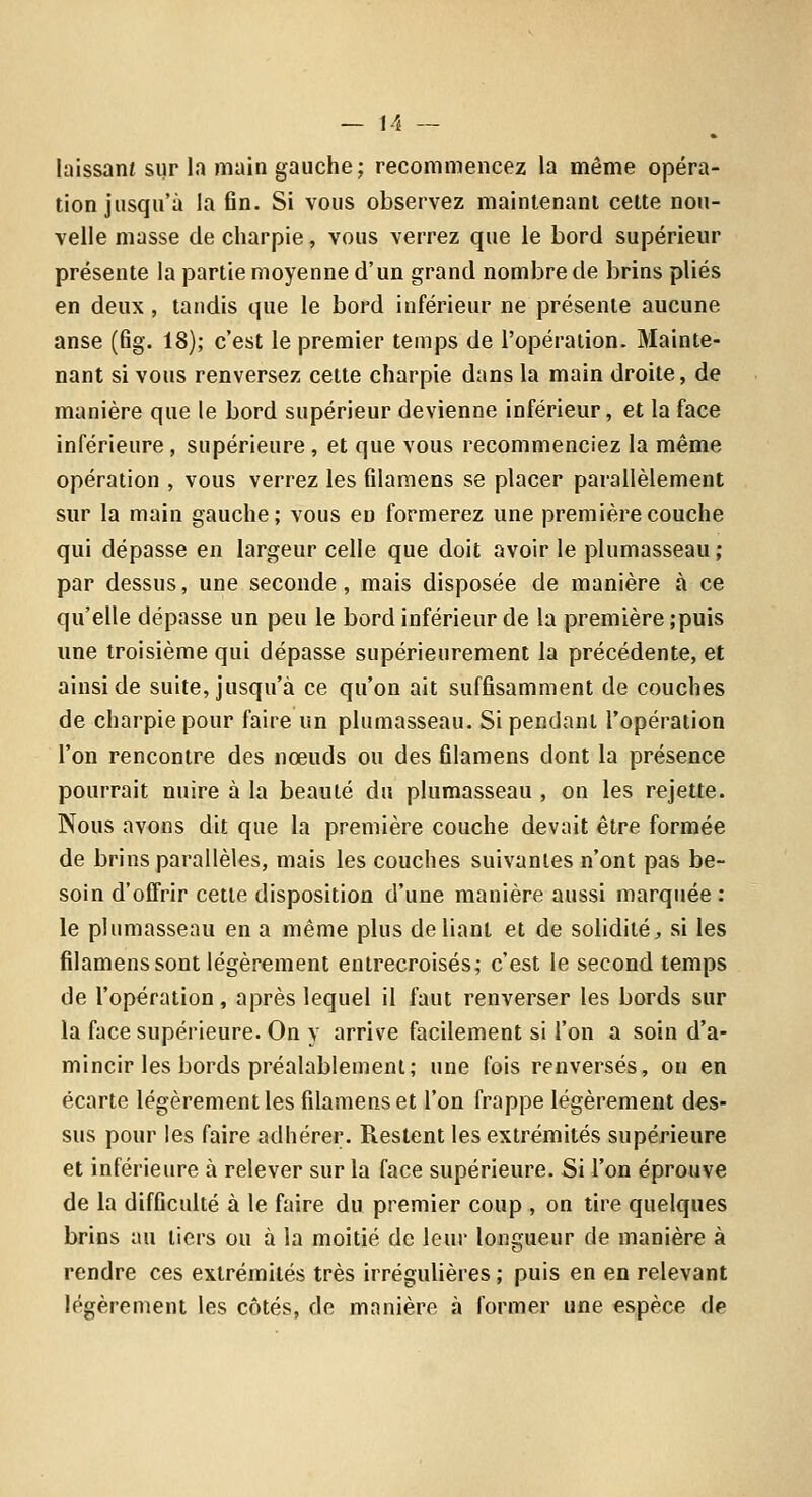 laissant sur la main gauche; recommencez la même opéra- tion jusqu'à la fin. Si vous observez maintenani celte nou- velle masse de charpie, vous verrez que le bord supérieur présente la partie moyenne d'un grand nombre de brins plies en deux , tandis que le bord inférieur ne présente aucune anse (fig. 18); c'est le premier temps de l'opération. Mainte- nant si vous renversez cette charpie dans la main droite, de manière que le bord supérieur devienne inférieur, et la face inférieure, supérieure , et que vous recommenciez la même opération , vous verrez les filaraens se placer parallèlement sur la main gauche; vous eu formerez une première couche qui dépasse en largeur celle que doit avoir le plumasseau; par dessus, une seconde, mais disposée de manière à ce qu'elle dépasse un peu le bord inférieur de la première ;puis une troisième qui dépasse supérieurement la précédente, et ainsi de suite, jusqu'à ce qu'on ait suffisamment de couches de charpie pour faire un plumasseau. Si pendant l'opération l'on rencontre des nœuds ou des filamens dont la présence pourrait nuire à la beauté du plumasseau , on les rejette. Nous avons dit que la première couche devait être formée de brins parallèles, mais les couches suivantes n'ont pas be- soin d'offrir cette disposition d'une manière aussi marquée: le plumasseau en a même plus déliant et de solidité, si les filamens sont légèrement entrecroisés; c'est le second temps de l'opération, après lequel il faut renverser les bords sur la face supérieure. On y arrive facilement si l'on a soin d'a- mincir les bords préalablement; une fois renversés, ou en écarte légèrement les filamens et l'on frappe légèrement des- sus pour les faire adhérer. Restent les extrémités supérieure et inférieure à relever sur la face supérieure. Si l'on éprouve de la difficulté à le faire du premier coup , on tire quelques brins au tiers ou à la moitié de leur longueur de manière à rendre ces extrémités très irrégulières ; puis en en relevant légèrement les côtés, de manière à former une espèce de