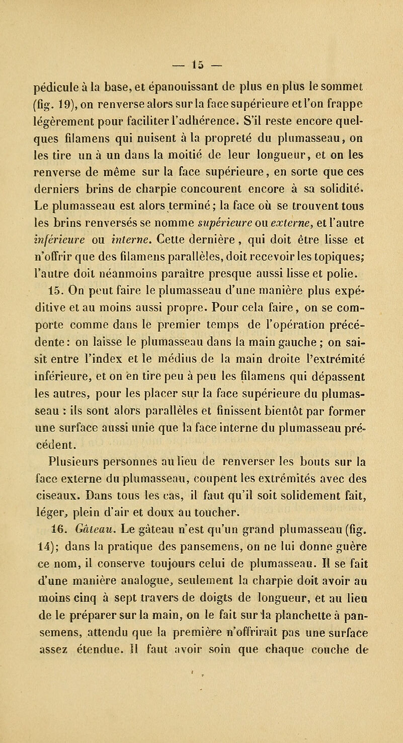 pédicule à la base, et épanouissant de plus en plus le sommet (fig. 19), on renverse alors sur la face supérieure et l'on frappe légèrement pour faciliter l'adhérence. S'il reste encore quel- ques fiiamens qui nuisent à la propreté du plumasseau, on les tire un à un dans la moitié de leur longueur, et on les renverse de même sur la face supérieure, en sorte que ces derniers brins de charpie concourent encore à sa solidité. Le plumasseau est alors terminé ; la face où se trouvent tous les brins renversés se nomme supérieure ou externe, et l'autre iyiférieure ou interne. Cette dernière, qui doit être lisse et n'offrir que des fiiamens parallèles, doit recevoir les topiques; l'autre doit néanmoins paraître presque aussi lisse et polie. 15. On peut faire le plumasseau d'une manière plus expé- ditive et au moins aussi propre. Pour cela faire, on se com- porte comme dans le premier temps de l'opération précé- dente : on laisse le plumasseau dans la main gauche ; on sai- sit entre l'index et le médius de la main droite l'extrémité inférieure, et on en tire peu à peu les fiiamens qui dépassent les autres, pour les placer sur la face supérieure du plumas- seau : ils sont alors parallèles et finissent bientôt par former une surface aussi unie que la face interne du plumasseau pré- cédent. Plusieurs personnes au lieu de renverser les bouts sur la face externe du plumasseau, coupent les extrémités avec des ciseaux. Dans tous les cas, il faut qu'il soit solidement fait, léger, plein d'air et doux au toucher. 16. Gâteau. Le gâteau n'est qu'un grand plumasseau (fig. 14); dans la pratique des pansemens, on ne lui donne guère ce nom, il conserve toujours celui de plumasseau. Il se fait d'une manière analogue, seulement la charpie doit avoir au moins cinq à sept travers de doigts de longueur, et au lieu de le préparer sur la main, on le fait suria planchette à pan- semens, attendu que la première n'offrirait pas une surface assez étendue. 11 faut avoir soin que chaque couche de