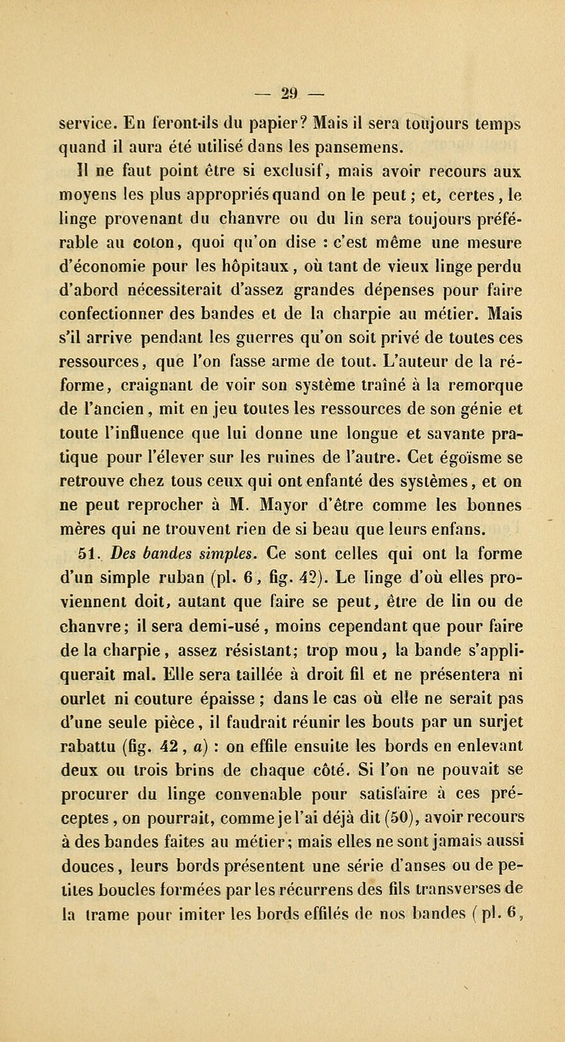 service. En feront-ils du papier? Mais ii sera toujours temps quand il aura été utilisé dans les pansemens. Il ne faut point être si exclusif, mais avoir recours aux moyens les plus appropriés quand on le peut; et, certes, le linge provenant du chanvre ou du lin sera toujours préfé- rable au coton, quoi qu'on dise : c'est même une mesure d'économie pour les hôpitaux, où tant de vieux linge perdu d'abord nécessiterait d'assez grandes dépenses pour faire confectionner des bandes et de la charpie au métier. Mais s'il arrive pendant les guerres qu'on soit privé de toutes ces ressources, que l'on fasse arme de tout. L'auteur de la ré- forme, craignant de voir son système traîné à la remorque de l'ancien, mit en jeu toutes les ressources de son génie et toute l'influence que lui donne une longue et savante pra- tique pour l'élever sur les ruines de l'autre. Cet égoïsme se retrouve chez tous ceux qui ont enfanté des systèmes, et on ne peut reprocher à M. Mayor d'être comme les bonnes mères qui ne trouvent rien de si beau que leurs enfans. 51. Des bandes simples. Ce sont celles qui ont la forme d'un simple ruban (pi. 6, fig. 42). Le linge d'où elles pro- viennent doit, autant que faire se peut, être de lin ou de chanvre; il sera demi-usé, moins cependant que pour faire delà charpie, assez résistant; trop mou, la bande s'appli- querait mal. Elle sera taillée à droit fil et ne présentera ni ourlet ni couture épaisse ; dans le cas où elle ne serait pas d'une seule pièce, il faudrait réunir les bouts par un surjet rabattu (Bg. 42, a) : on effile ensuite les bords en enlevant deux ou trois brins de chaque côté. Si l'on ne pouvait se procurer du linge convenable pour satisfaire à ces pré- ceptes , on pourrait, comme je l'ai déjà dit (50), avoir recours à des bandes faites au métier; mais elles ne sont jamais aussi douces, leurs bords présentent une série d'anses ou de pe- tites boucles formées par les récurrens des fils transverses de la trame pour imiter les bords effilés de nos bandes ( pi. 6,