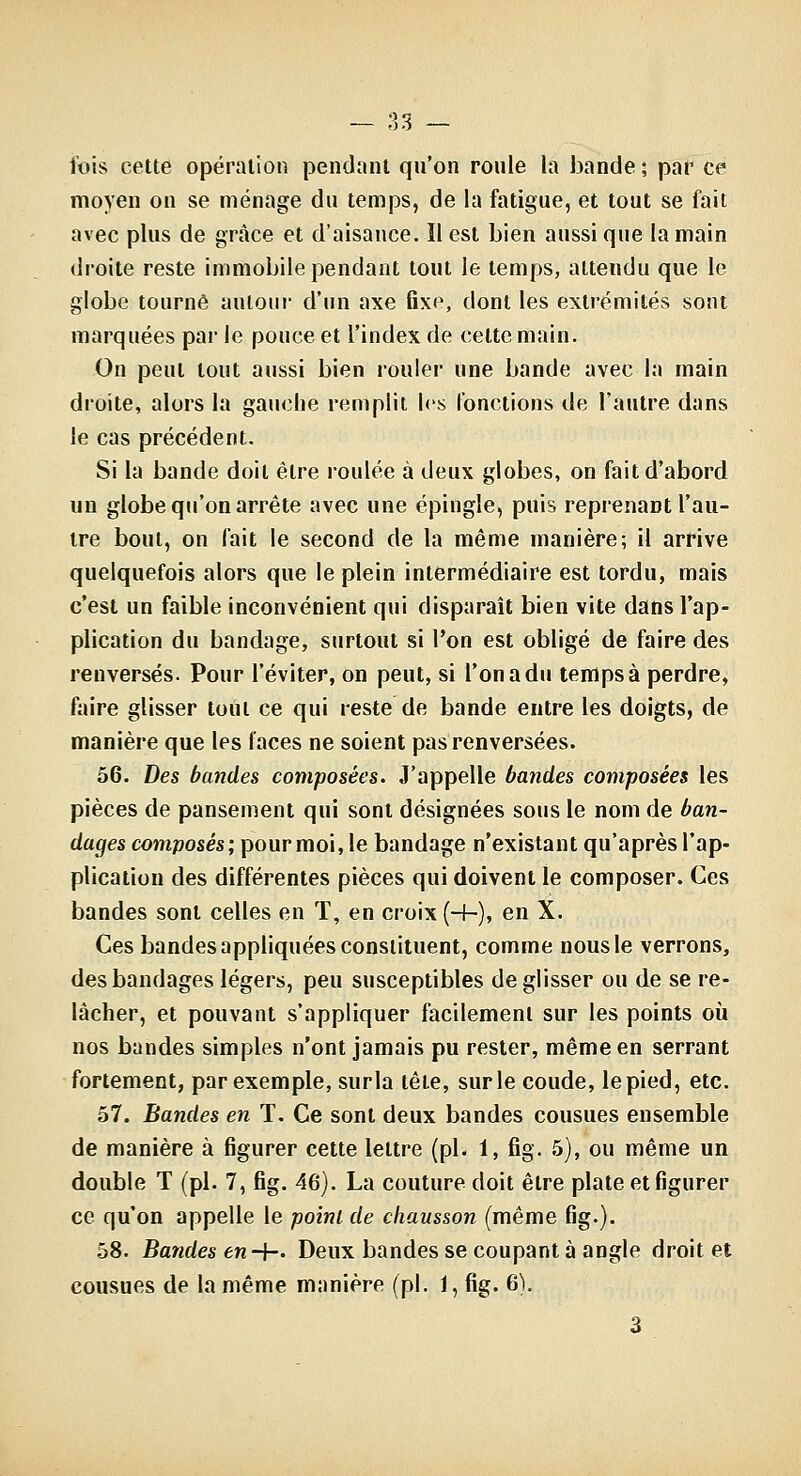 — Vy)S — l'ois cette opération pendant qu'on roule la bande; par ce moyen on se ménage du temps, de la fatigue, et tout se fait avec plus de grâce et d'aisance. Il est bien aussi que la main dioite reste immobile pendant tout le temps, attendu que le globe tourné autour d'un axe fixe, dont les extrémités sont marquées par le pouce et l'index de cette main. On peut tout aussi bien rouler une bande avec la main droite, alors la gauche remplit h's fonctions de l'autre dans le cas précédent. Si la bande doit être roulée à deux globes, on fait d'abord un globe qu'on arrête avec une épingle, puis reprenant l'au- tre bout, on fait le second de la même manière; il arrive quelquefois alors que le plein intermédiaire est tordu, mais c'est un faible inconvénient qui disparaît bien vite dans l'ap- plication du bandage, surtout si l'on est obligé de faire des renversés. Pour l'éviter, on peut, si l'on a du temps à perdre, faire glisser tout ce qui reste de bande entre les doigts, de manière que les laces ne soient pas renversées. 56. Des bandes composées. J'appelle bandes composées les pièces de pansement qui sont désignées sons le nom de ban- dages composés; pour moi, le bandage n'existant qu'après l'ap- plication des différentes pièces qui doivent le composer. Ces bandes sont celles en T, en croix (-f-), en X. Ces bandes appliquées constituent, comme nous le verrons, des bandages légers, peu susceptibles de glisser ou de se re- lâcher, et pouvant s'appliquer facilement sur les points où nos bandes simples n'ont jamais pu rester, même en serrant fortement, par exemple, sur la tête, sur le coude, le pied, etc. 57. Bandes en T. Ce sont deux bandes cousues ensemble de manière à figurer cette lettre (pL 1, fig. 5), ou même un double T (pi. 7, fig. 46). La couture doit être plate et figurer ce qu'on appelle le point de chausson (même fig.). 58. Bandes en-{— Deux bandes se coupant à angle droit et cousues de la même manière (pi. 1, fig. 6). 3