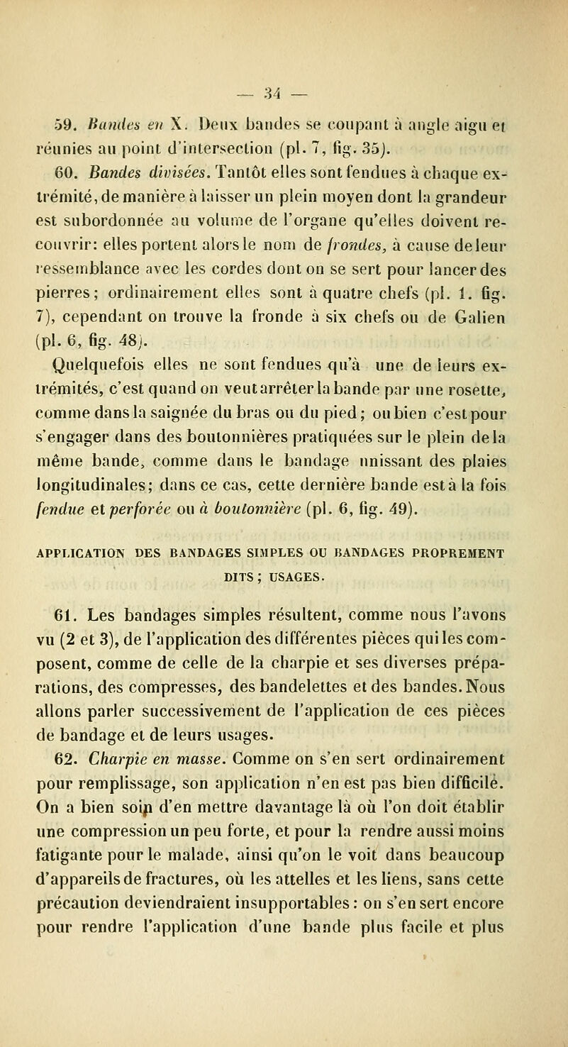 59. Bandes en X. Deux bandes se coupant à angle aigu et réunies au point d'intersection (pi. 7, fig, 35j. 60. Bandes divisées. Tantôt elles sont fendues à chaque ex- trémité, de manière à laisser un plein moyen dont la grandeur est subordonnée au volume de l'organe qu'elles doivent re- couvrir: elles portent alors le nom de frondes, à cause deleur ressemblance avec les cordes dont on se sert pour lancer des pierres; ordinairement elles sont à quatre chefs (pi. 1. flg. 7), cependant on trouve la fronde à six chefs ou de Galien (pi. 6, fig. 48j. Quelquefois elles ne sont fendues qu'à une de leurs ex- trémités, c'est quand on veutarréter la bande par une rosette, comme dans la saignée du bras ou du pied; ou bien c'est pour s'engager dans des boutonnières pratiquées sur le plein delà même bande, comme dans le bandage unissant des plaies longitudinales; dans ce cas, cette dernière bande esta la fois fendue et perforée ou à boutonnière (pi. 6, fig. 49). APPLICATION DES BANDAGES SIMPLES OU BANDAGES PROPREMENT dits; USAGES. 61. Les bandages simples résultent, comme nous l'avons vu (2 et 3), de l'application des différentes pièces qui les com- posent, comme de celle de la charpie et ses diverses prépa- rations, des compresses, des bandelettes et des bandes. Nous allons parler successivement de l'application de ces pièces de bandage et de leurs usages. 62. Charpie en masse. Comme on s'en sert ordinairement pour remplissage, son application n'en est pas bien difficile. On a bien soip d'en mettre davantage là où l'on doit établir une compression un peu forte, et pour la rendre aussi moins fatigante pour le malade, ainsi qu'on le voit dans beaucoup d'appareils de fractures, où les attelles et les liens, sans cette précaution deviendraient insupportables : on s'en sert encore pour rendre l'application d'une bande plus facile et plus