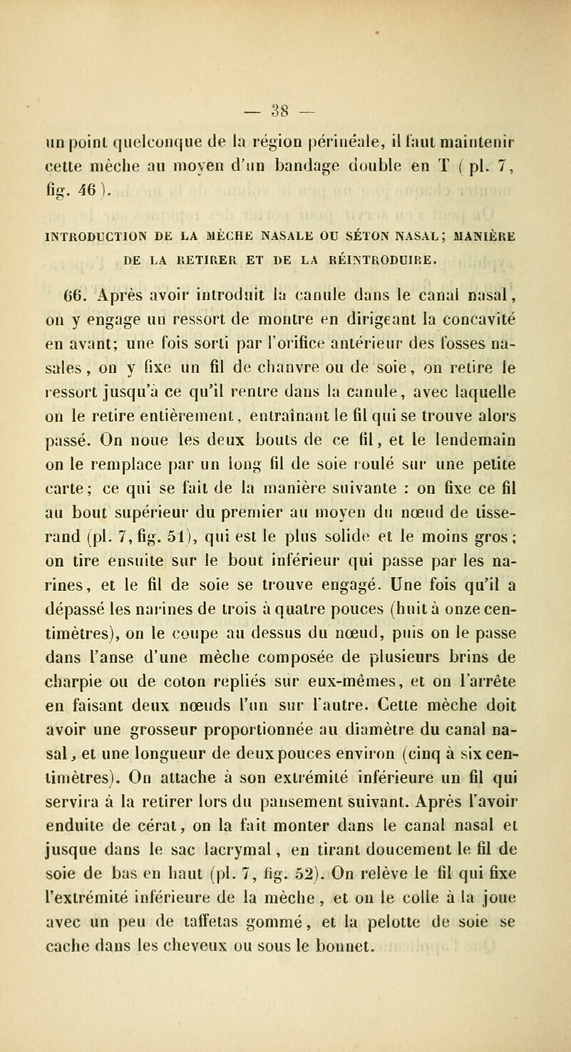 un point quelconque de la région périnéale, il Taul mainlenir cette nïèche au moyen d'un bandage double en T (pi. 7, %. 46). INTRODUCTION DE LA MÈCHE NASALE OU SÉTON NASAL ; MANIÈRE DE LA RETIRER ET DE LA RÉINTRODUIRE. 66. Après avoir introduit la canule dans le canal nasal, on y engage un ressort de montre en dirigeant la concavité en avant; une fois sorti par l'oiifice antérieur des iosses na- sales , on y fixe un fil de chanvre ou de soie, on relire le ressort jusqu'à ce qu'il rentre dans la canule, avec laquelle on le retire entièrement, enlrainaiit le fil qui se trouve alors passé. On noue les deux bouts de ce fil, et le lendemain on le remplace par un long fil de soie roulé sur une petite carte; ce qui se fait de la manière suivante : on fixe ce fil au bout supérieur du premier au moyen du nœud de tisse- rand (pi. 7,fig. 51), qui est le plus solide et le moins gros; on tire ensuite sur le bout inférieur qui passe par les na- rines, et le fil de soie se trouve engagé. Une fois qu'il a dépassé les naiines de trois à quatre pouces (huit à onze cen- timètres), on le coupe au dessus du nœud, puis on le passe dans l'anse d'une mèche composée de plusieurs brins de charpie ou de coton repliés sur eux-mêmes, et on l'arrête en faisant deux nœuds l'un sur lautre. Cette mèche doit avoir une grosseur proportionnée au diamètre du canal na- sal, et une longueur de deux pouces environ (cinq à six cen- timètres). On attache à son extrémité inférieure un fil qui servira à la retirer lors du pansement suivant. Après l'avoir enduite de cérat, on la fait monter dans le canal nasal et jusque dans le sac lacrymal, en tirant doucement le fil de soie de bas en haut (pi. 7, fig. 52). On relève le fil qui fixe l'extrémité inférieure de la mèche, et on le colle à la joue avec un peu de taffetas gommé, et la pelotte de soie se cache dans les cheveux ou sous le bonnet.