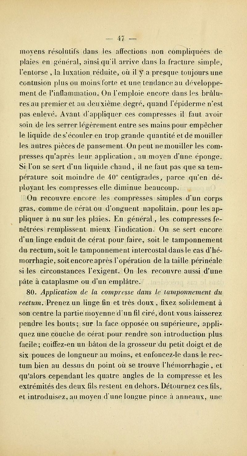 moyens résoliilils dans les affections non compliquées de plaies en général, ainsi qu'il arrive dans la fracture simple, l'entorse , la luxation réduite, où il y a presque toujours une contusion plus ou moins forte et une tendance au développe- ment de l'inflammation. On l'emploie encore dans les brûlu- res au premier et au deuxième degré, quand l'épiderme n'est pas enlevé. Avant d'appliquer ces compresses il faut avoir soin de les serrer légèrement entre ses mains pour empêcher le liquide de s'écouler en trop grande quantité et de mouiller les autres pièces de pansement On peut ne mouiller les com- presses qu'après leur application, au moyen d'une éponge. Si l'on se sert d'un liquide chaud, il ne faut pas que sa tem- pérature soit moindre de 40° centigrades, parce qu'en dé- l)loyant les compresses elle diminue beaucoup. On recouvre encore les compresses simples d'un corps gras, comme de cératou d'onguent napolitain, pour les ap- pliquer à nu sur les plaies. En général, les compresses fe- nêtrées remplissent mieux l'indication. On se sert encore d'un linge enduit de cérat pour faire, soit le tamponnement du rectum, soit le tamponnement intercostal dans le cas d'hé- morrhagie, soit encore après l'opération de la taille périnéale si les circonstances l'exigent. On les recouvre aussi d'une pâte à cataplasme ou d'un emplâtre. 80. Application de la compresse dans le tamponnement du rectum. Prenez un linge fin et très doux, fixez solidement à son centre la partie moyenne d'un fil ciré, dont vous laisserez pendre les bouts; sur la face opposée ou supérieure, appli- quez une couche de cérat pour rendre son introduction plus facile; coiffez-en un bâton de la grosseur du petit doigt et de six pouces de longueur au moins, et enfoncez-le dans le rec- tum bien au dessus du point où se trouve l'hérnorrhagie, et qu'alors cependant les quatre angles de la compresse et les extrémités des deux fils restent en dehors. Détournez ces fils, et introduisez, au moyen d'une longue pince à anneaux, une
