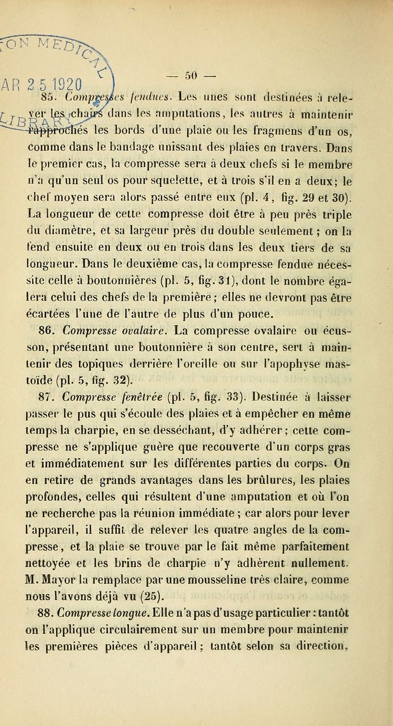 ^iêi 85. Compt^^es fciidues. Les unes sonl desiinées ù rele- ver les^chaU^ clans les nnipnlalions, les autres à maintenir Jp*j*pf0t5îiés les bords d'une plaie ou les fragmens d'un os, comme dans le bandage unissant des plaies en travers. Dans le premier cas, la compresse sera à deux chefs si le membre n'a qu'un seul os pour squelette, et à trois s'il en a deux; le cher moyen sera alors passé entre eux (pi. 4, fig. 29 et 30). La longueur de cette compresse doit être à peu près triple du diamètre, et sa largeur près du double seulement ; on la tend ensuite en deux ou en trois dans les deux tiers de sa longueur. Dans le deuxième cas, la compresse fendue néces- site celle à boutonnières (pi. 5, fig. 31), dont le nombre éga- lera celui des chefs de la première ; elles ne devront pas être écartées l'une de l'autre de plus d'un pouce. 86. Compresse ovalaire. La compresse ovalaire ou écus- son, présentant une boutonnière à son centre, sert à main- tenir des topiques derrière l'oreille ou sur l'apophyse mas- toïde (pi. 5, fig. 32). 87. Compresse fenêtrée (pi. 5, fig. 33). Destinée à laisser passer le pus qui s'écoule des plaies et à empêcher en même temps la charpie, en se desséchant, d'y adhérer ; celte com- presse ne s'applique guère que recouverte d'un corps gras et immédiatement sur les différentes parties du corps. On en retire de grands avantages dans les brûlures, les plaies profondes, celles qui résultent d'une amputation et où l'on ne recherche pas la réunion immédiate ; car alors pour lever l'appareil, il suffit de relever les quatre angles de la com- presse , et la plaie se trouve par le fait même parfaitement nettoyée et les brins de charpie n'y adhèrent nullement. M. Mayor la remplace par une mousseline très claire, comme nous l'avons déjà vu (25). 88. Compresse longue. Elle n'a pas d'usage particulier : tantôt on l'applique circulairement sur un membre pour maintenir les premières pièces d'appareil ; tantôt selon sa direction,
