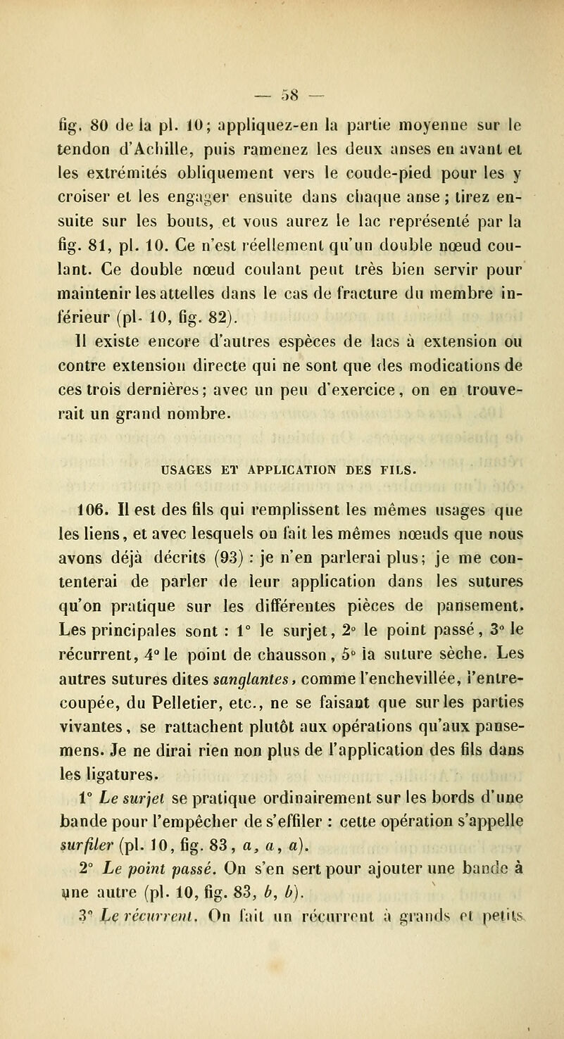 fig. 80 delà pi. iO; tippliquez-en la partie moyenne sur le tendon d'Achille, pnis ramenez les deux anses en avant et les extrémités obliquement vers le coude-pied pour les y croiser et les engager ensuite dans chaque anse ; tirez en- suite sur les bouts, et vous aurez le lac représenté par la fig. 81, pi. 10. Ce n'est réellement qu'un double nœud cou- lant. Ce double nœud coulant peut très bien servir pour maintenir les attelles dans le cas de fracture du membre in- férieur (pi- 10, fig. 82). 11 existe encore d'autres espèces de lacs à extension ou contre extension directe qui ne sont que des modications de ces trois dernières ; avec un peu d'exercice , on en trouve- rait un grand nombre. USAGES ET APPLICATION DES FILS. 106. Il est des fils qui remplissent les mêmes usages que les liens, et avec lesquels on fait les mêmes nœuds que nous avons déjà décrits (93) : je n'en parlerai plus; je me con- tenterai de parler de leur application dans les sutures qu'on pratique sur les différentes pièces de pansement. Les principales sont : 1° le surjet, 2° le point passé, 3° le récurrent, 4 le point de chausson, 5 la suture sèche. Les autres sutures dites sanglantes, comme l'enchevillée, l'entre- coupée, du Pelletier, etc., ne se faisant que sur les parties vivantes, se rattachent plutôt aux opérations qu'aux panse- mens. Je ne dirai rien non plus de l'application des fils dans les ligatures. r Le surjet se pratique ordinairement sur les bords d'une bande pour l'empêcher de s'effiler : cette opération s'appelle surfiler (pi. 10, fig. 83, a, a, a). 2° Le point passé. On s'en sert pour ajouter une bande à yne autre (pi. 10, fig. 83, b, b). 2 l'e récurrent. On fait un récurrent à grands et petits