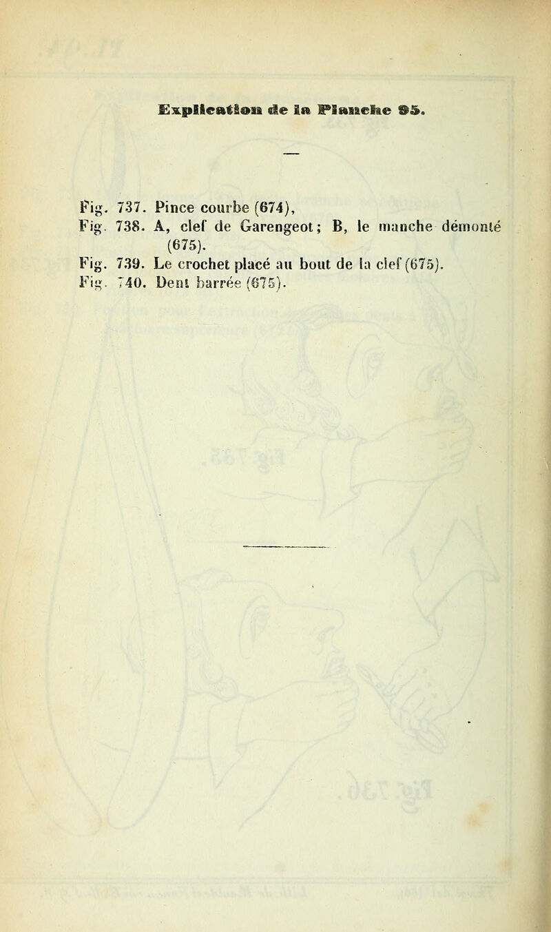 Ë^plleatfion de ïa Fianclie OS». lî'ig. 737. Pince courbe (674), Fig. 738. A, clef de Garengeot; B, le manche démonlé (675). Fig. 739. Le crochet placé au bout de la cief (675). Fig. 740. Denl barrée (675).