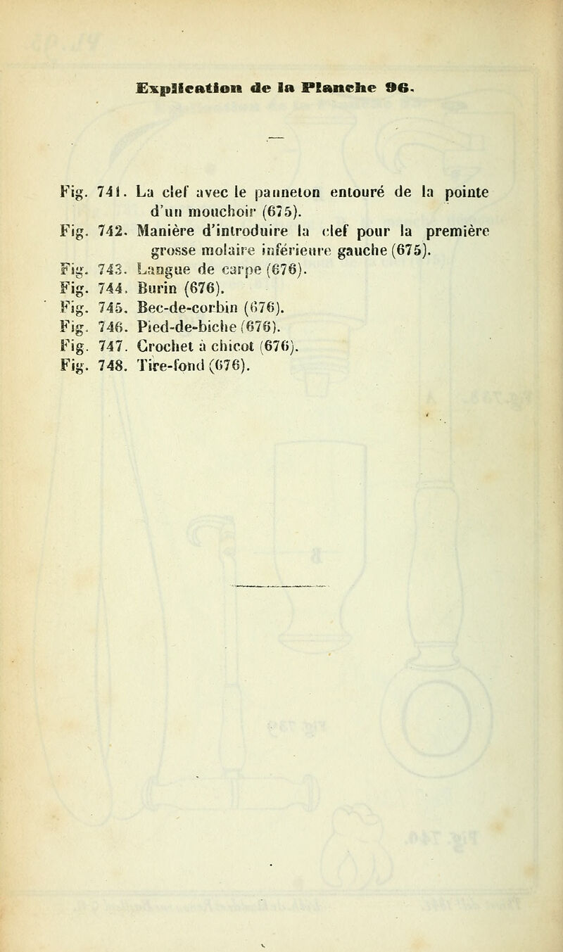 Fig. 741. La clef avec le paiinelon entouré de la pointe d'un mouchoir (675). Fig. 742. Manière d'introduire la clef pour la première grosse molaire inférieure gauche (675). 743. Langue de carpe (676). 744. Burin (676). 745. Bec-de-corbin ((576). 746. Pied-de-biche (676). 747. Crochet à chicot (676).
