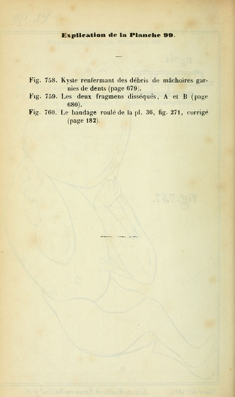 E3E.i>licatioit de la Plaiielae 9B. Fig. 758. Rysle renfermant des débris de mâchoires gar- nies de dents (page 679). Fig. 759. Les deux fragmens disséqués, A et B (page 680). Fig. 760. Le bandage roulé de la pi. .36, fig. 271, corrigé (page 182).