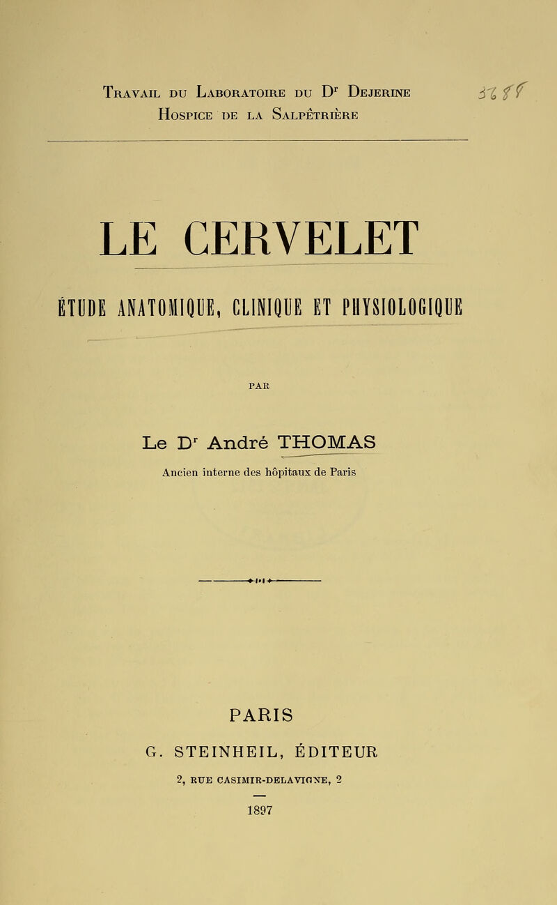 Travail du Laboratoire du D Dejerine à%fy Hospice de la Salpêtrière LE CERVELET ÉTUDE ANATOMIQUE, CLINIQUE ET PHYSIOlOGIOllE Le C André THOMAS Ancien interne des hôpitaux de Paris PARIS G. STEINHEIL, ÉDITEUR 2, RUE CASIMIR-BELAVIONE, 2 1897