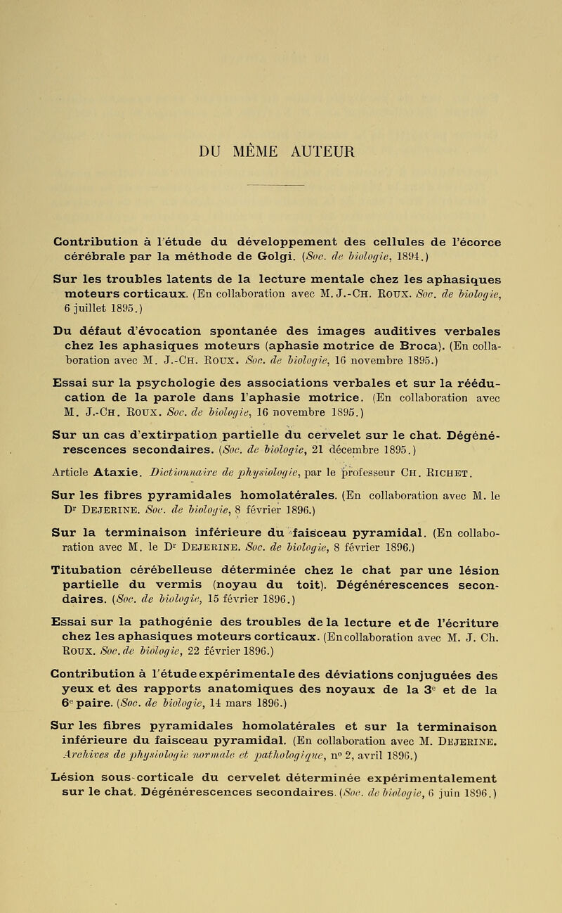 DU MEME AUTEUR Contribution à l'étude du développement des cellules de l'écorce cérébrale par la méthode de Golgi. [Soc. do hiolof/ic, 1894.) Sur les troubles latents de la lecture mentale chez les aphasiques moteurs corticaux. (En collaboration avec M. J.-Ch. Eotjx. Soc. de biologie, 6 juillet 1895.) Du défaut d'évocation spontanée des images auditives verbales chez les aphasiques raoteurs (aphasie motrice de Broca). (En colla- boration avec M. J.-Ch. Roux. Soc. de biologie, 16 novembre 1895.) Essai sur la psychologie des associations verbales et sur la réédu- cation de la parole dans l'aphasie motrice. (En collaboration avec M. J.-Ch. Koux. Soc. de biologie, 16 novembre 1895.) Sur un cas d'extirpatio_n partielle du cervelet sur le chat. Dégéné- rescences secondaires. [Soc. de biologie, 21 décembre 1895.) Article Ataxie. Dictionnaire de 2Jfi'ysi-ologie,])aT le professeur Ch. Eichet. Sur les fibres pyramidales homolatérales. (En collaboration avec M. le Di' Dbjerine. Soc. de biologie, 8 février 1896.) Sur la terminaison inférieure du faisceau pyramidal. (En collabo- ration avec M. le D^' Dbjerine. Soc. de biologie, 8 février 1896.) Titubation cérébelleuse déterminée chez le chat par une lésion partielle du vermis (noyau du toit). Dégénérescences secon- daires. (Soc. de biologie, 15 février 1896.) Essai sur la pathogénie des troubles de la lecture et de l'écriture chez les aphasiques moteurs corticaux. (Encollaboration avec M. J. Ch. Koux. Soc.de biologie, 22 février 1896.) Contribution à Tétude expérimentale des déviations conjuguées des yeux et des rapports anatomiques des noyaux de la S'^ et de la 6'' paire. [Soc. de biologie, 14 mars 1896.) Sur les fibres pyramidales homolatérales et sur la terminaison inférieure du faisceau pyramidal. (En collaboration avec M. Dejeeine. Archives de phgùologie normale et imtltologiqne, n 2, avril 1896.) Lésion sous-corticale du cervelet déterminée expérimentalement