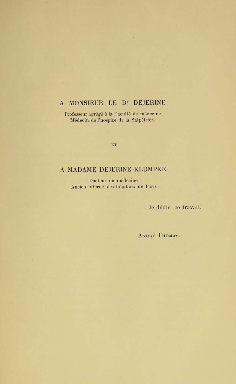 A MONSIEUR LE D^ DEJERINE Professeur agrégé à la Faculté de médecine Médecin de l'hospice de la Salpêtrière A MADAME DEJERINE-KLUMPKE Docteur en médecine Ancien interne des hôpitaux de Paris Je dédie ce travail. Andké Thomas.