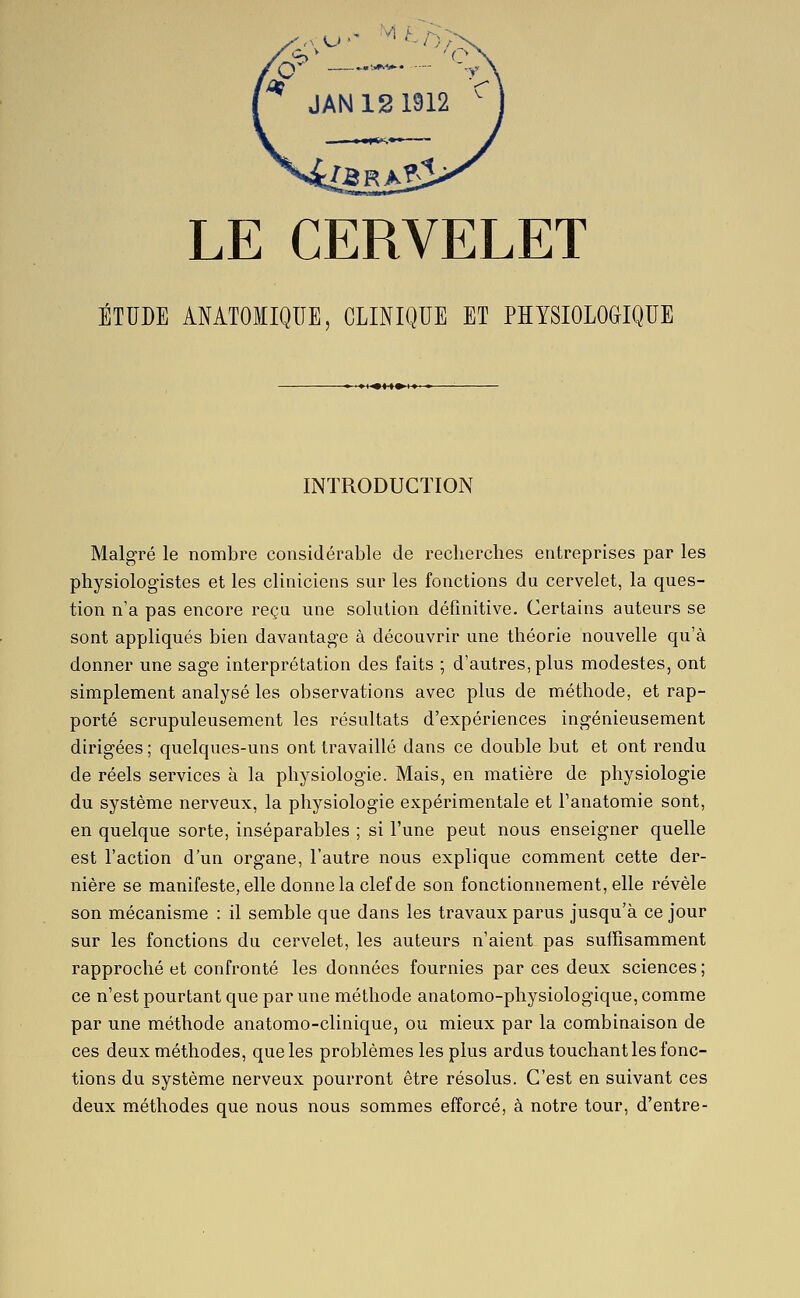 '^ JAN12 1912  LE CERVELET ÉTUDE AMTOIIQIIE, CLINIQUE ET PHYSIOLOGIQUE ■♦K>t»i»' » INTRODUCTION Malgré le nombre considérable de recherches entreprises par les physiologistes et les cliniciens sur les fonctions du cervelet, la ques- tion n'a pas encore reçu une solution définitive. Certains auteurs se sont appliqués bien davantage à découvrir une théorie nouvelle qu'à donner une sage interprétation des faits ; d'autres, plus modestes, ont simplement analysé les observations avec plus de méthode, et rap- porté scrupuleusement les résultats d'expériences ingénieusement dirigées ; quelques-uns ont travaillé dans ce double but et ont rendu de réels services à la physiologie. Mais, en matière de physiologie du système nerveux, la physiologie expérimentale et l'anatomie sont, en quelque sorte, inséparables ; si l'une peut nous enseigner quelle est l'action d'un organe, l'autre nous explique comment cette der- nière se manifeste, elle donne la clef de son fonctionnement, elle révèle son mécanisme : il semble que dans les travaux parus jusqu'à ce jour sur les fonctions du cervelet, les auteurs n'aient pas suffisamment rapproché et confronté les données fournies par ces deux sciences ; ce n'est pourtant que par une méthode anatomo-physiologique, comme par une méthode anatomo-clinique, ou mieux par la combinaison de ces deux méthodes, que les problèmes les plus ardus touchant les fonc- tions du système nerveux pourront être résolus. C'est en suivant ces deux méthodes que nous nous sommes efforcé, à notre tour, d'entre-