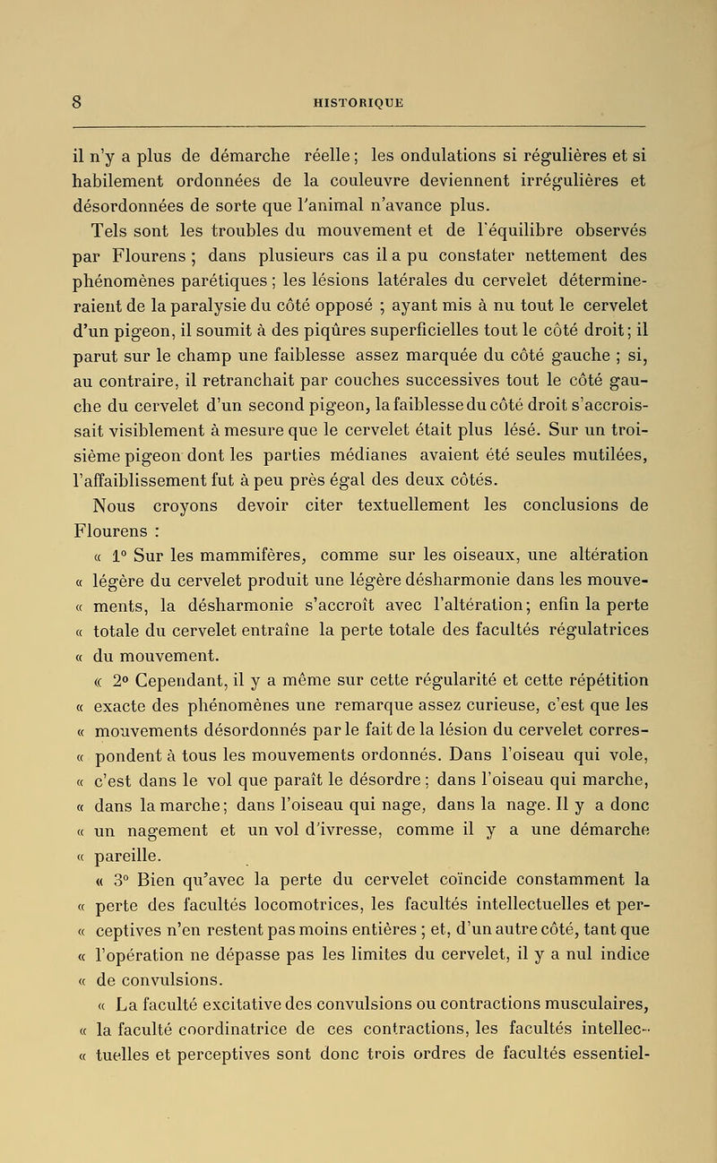 il n'y a plus de démarche réelle ; les ondulations si régulières et si habilement ordonnées de la couleuvre deviennent irrégulières et désordonnées de sorte que l'animal n'avance plus. Tels sont les troubles du mouvement et de l'équilibre observés par Flourens ; dans plusieurs cas il a pu constater nettement des phénomènes parétiques ; les lésions latérales du cervelet détermine- raient de la paralysie du côté opposé ; ayant mis à nu tout le cervelet d'un pigeon, il soumit à des piqûres superficielles tout le côté droit ; il parut sur le champ une faiblesse assez marquée du côté gauche ; si, au contraire, il retranchait par couches successives tout le côté gau- che du cervelet d'un second pigeon, la faiblesse du côté droit s'accrois- sait visiblement à mesure que le cervelet était plus lésé. Sur un troi- sième pigeon dont les parties médianes avaient été seules mutilées, l'affaiblissement fut à peu près égal des deux côtés. Nous croyons devoir citer textuellement les conclusions de Flourens : « 1° Sur les mammifères, comme sur les oiseaux, une altération « légère du cervelet produit une légère désharmonie dans les mouve- « ments, la désharmonie s'accroît avec l'altération; enfin la perte « totale du cervelet entraîne la perte totale des facultés régulatrices « du mouvement. (( 2<» Cependant, il y a même sur cette régularité et cette répétition « exacte des phénomènes une remarque assez curieuse, c'est que les « mouvements désordonnés par le fait de la lésion du cervelet corres- « pondent à tous les mouvements ordonnés. Dans l'oiseau qui vole, « c'est dans le vol que paraît le désordre ; dans l'oiseau qui marche, « dans la marche; dans l'oiseau qui nage, dans la nage. Il y a donc « un nagement et un vol d'ivresse, comme il y a une démarche « pareille. « 3° Bien qu'avec la perte du cervelet coïncide constamment la « perte des facultés locomotrices, les facultés intellectuelles et per- ce ceptives n'en restent pas moins entières ; et, d'un autre côté, tant que « l'opération ne dépasse pas les limites du cervelet, il y a nul indice « de convulsions. « La faculté excitative des convulsions ou contractions musculaires, « la faculté coordinatrice de ces contractions, les facultés intellec- « tuelles et perceptives sont donc trois ordres de facultés essentiel-