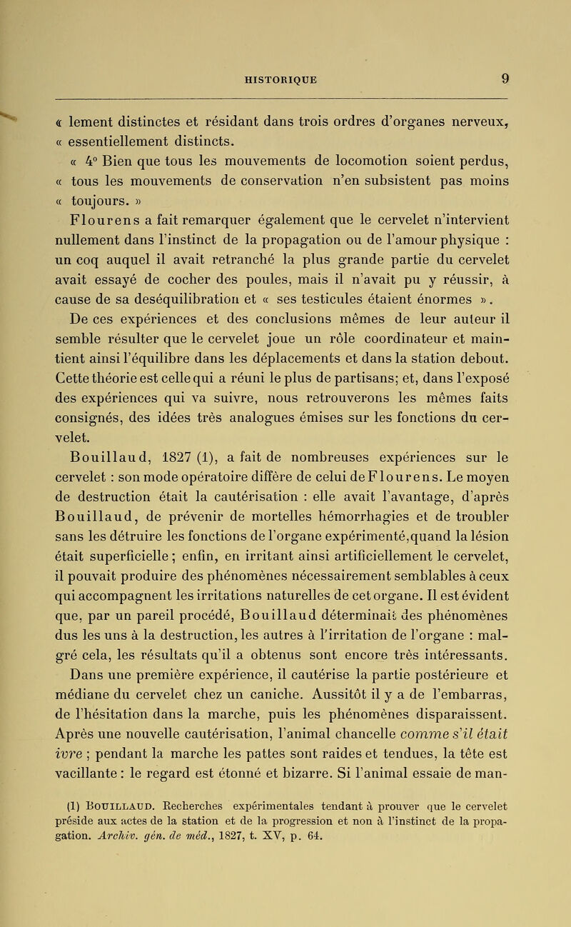 « lement distinctes et résidant dans trois ordres d'organes nerveux, « essentiellement distincts. a 4° Bien que tous les mouvements de locomotion soient perdus, « tous les mouvements de conservation n'en subsistent pas moins « toujours. » Flourens a fait remarquer également que le cervelet n'intervient nullement dans l'instinct de la propagation ou de l'amour physique : un coq auquel il avait retranché la plus grande partie du cervelet avait essayé de cocher des poules, mais il n'avait pu y réussir, à cause de sa deséquilibration et « ses testicules étaient énormes ». De ces expériences et des conclusions mêmes de leur auteur il semble résulter que le cervelet joue un rôle coordinateur et main- tient ainsi l'équilibre dans les déplacements et dans la station debout. Cette théorie est celle qui a réuni le plus de partisans; et, dans l'exposé des expériences qui va suivre, nous retrouverons les mêmes faits consignés, des idées très analogues émises sur les fonctions du cer- velet. Bouillaud, 1827(1), a fait de nombreuses expériences sur le cervelet : son mode opératoire diffère de celui de Flourens. Le moyen de destruction était la cautérisation : elle avait l'avantage, d'après Bouillaud, de prévenir de mortelles hémorrhagies et de troubler sans les détruire les fonctions de l'organe expérimenté,quand la lésion était superficielle ; enfin, en irritant ainsi artificiellement le cervelet, il pouvait produire des phénomènes nécessairement semblables à ceux qui accompagnent les irritations naturelles de cet organe. Il est évident que, par un pareil procédé, Bouillaud déterminait des phénomènes dus les uns à la destruction, les autres à l'irritation de l'organe : mal- gré cela, les résultats qu'il a obtenus sont encore très intéressants. Dans une première expérience, il cautérise la partie postérieure et médiane du cervelet chez un caniche. Aussitôt il y a de l'embarras, de l'hésitation dans la marche, puis les phénomènes disparaissent. Après une nouvelle cautérisation, l'animal chancelle comme s'il était ivre ; pendant la marche les pattes sont raideset tendues, la tête est vacillante : le regard est étonné et bizarre. Si l'animal essaie de man- (1) Bouillaud. Recherches expérimentales tendant à prouver que le cervelet préside aux actes de la station et de la progression et non à l'instinct de la propa- gation. Archiv. gén. de méd., 1827, t. XV, p. 64.