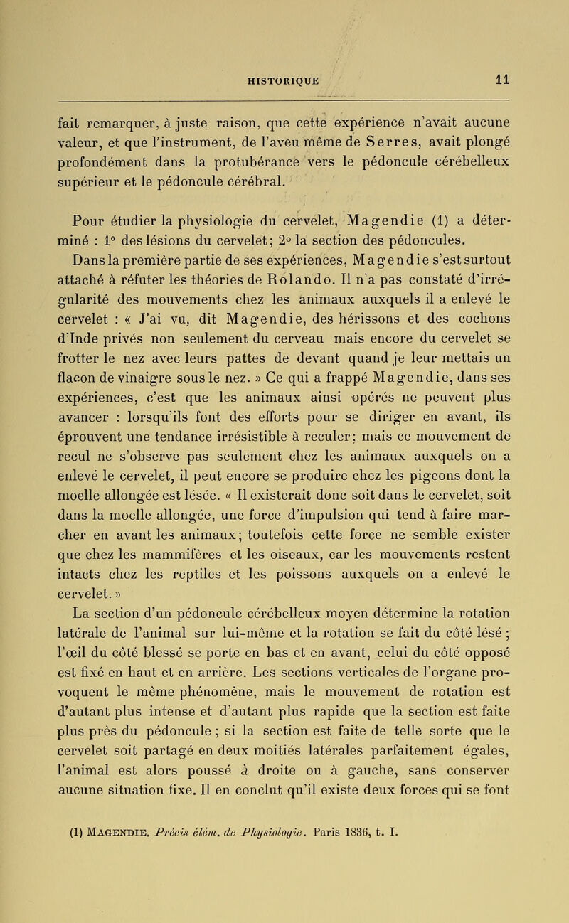 fait remarquer, à juste raison, que cette expérience n'avait aucune valeur, et que l'instrument, de l'aveu même de Serres, avait plongé profondément dans la protubérance vers le pédoncule cérébelleux supérieur et le pédoncule cérébral. Pour étudier la physiologie du cervelet, Magendie (1) a déter- miné : 1° des lésions du cervelet; 2° la section des pédoncules. Dans la première partie de ses expériences, Magendies'est surtout attaché à réfuter les théories de Roi and o. Il n'a pas constaté d'irré- gularité des mouvements chez les animaux auxquels il a enlevé le cervelet : « J'ai vu^ dit Magendie, des hérissons et des cochons d'Inde privés non seulement du cerveau mais encore du cervelet se frotter le nez avec leurs pattes de devant quand je leur mettais un flacon de vinaigre sous le nez. » Ce qui a frappé Magendie, dans ses expériences, c'est que les animaux ainsi opérés ne peuvent plus avancer : lorsqu'ils font des efforts pour se diriger en avant, ils éprouvent une tendance irrésistible à reculer; mais ce mouvement de recul ne s'observe pas seulement chez les animaux auxquels on a enlevé le cervelet, il peut encore se produire chez les pigeons dont la moelle allongée est lésée. « Il existerait donc soit dans le cervelet, soit dans la moelle allongée, une force d'impulsion qui tend à faire mar- cher en avant les animaux; toutefois cette force ne semble exister que chez les mammifères et les oiseaux, car les mouvements restent intacts chez les reptiles et les poissons auxquels on a enlevé le cervelet. » La section d'un pédoncule cérébelleux moyen détermine la rotation latérale de l'animal sur lui-même et la rotation se fait du côté lésé ; l'œil du côté blessé se porte en bas et en avant, celui du côté opposé est fixé en haut et en arrière. Les sections verticales de l'organe pro- voquent le même phénomène, mais le mouvement de rotation est d'autant plus intense et d'autant plus rapide que la section est faite plus près du pédoncule ; si la section est faite de telle sorte que le cervelet soit partagé en deux moitiés latérales parfaitement égales, l'animal est alors poussé à droite ou à gauche, sans conserver aucune situation fixe. Il en conclut qu'il existe deux forces qui se font (1) Magendie. Précis élém. de Physiologie. Paris 1836, t. I.