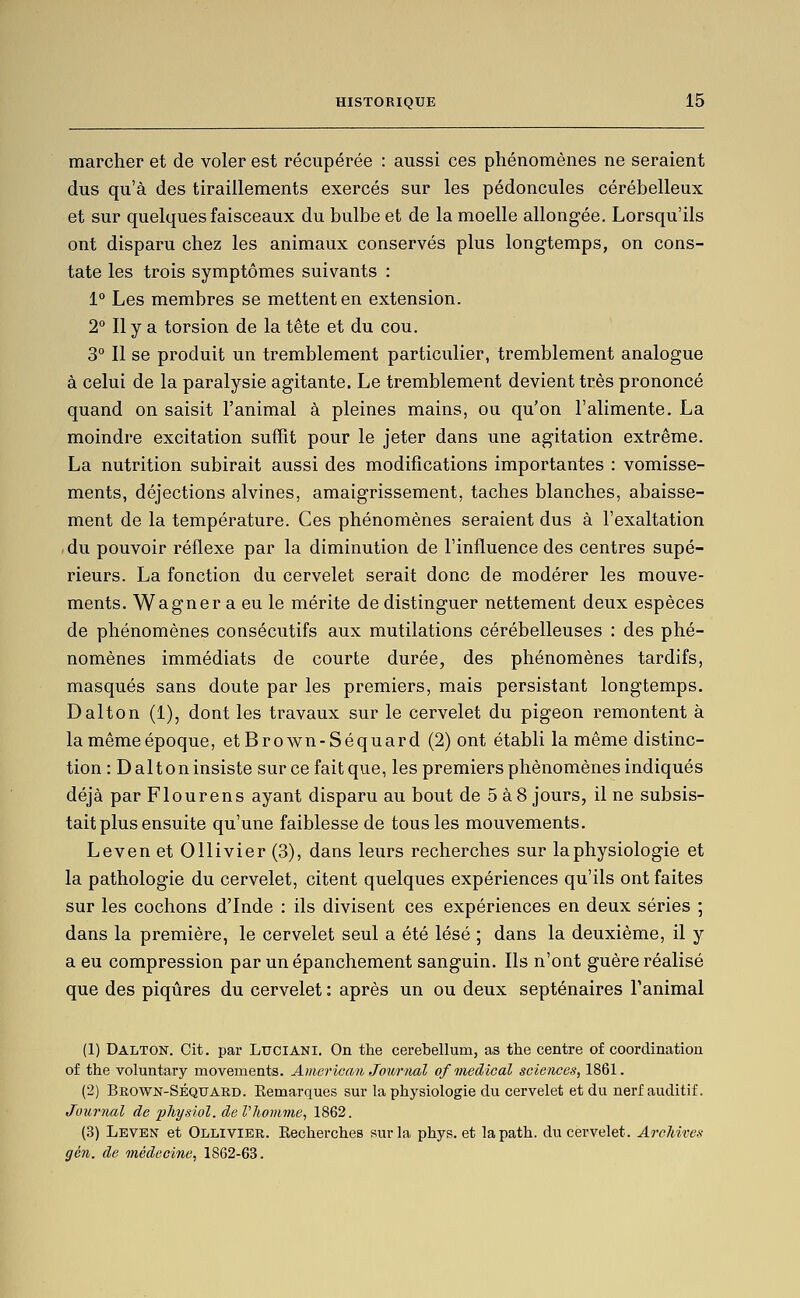 marcher et de voler est récupérée : aussi ces phénomènes ne seraient dus qu'à des tiraillements exercés sur les pédoncules cérébelleux et sur quelques faisceaux du bulbe et de la moelle allongée. Lorsqu'ils ont disparu chez les animaux conservés plus longtemps, on cons- tate les trois symptômes suivants : 1° Les membres se mettent en extension. 2° Il y a torsion de la tête et du cou. 3° Il se produit un tremblement particulier, tremblement analogue à celui de la paralysie agitante. Le tremblement devient très prononcé quand on saisit l'animal à pleines mains, ou qu'on l'alimente, La moindre excitation suffit pour le jeter dans une agitation extrême. La nutrition subirait aussi des modifications importantes : vomisse- ments, déjections alvines, amaigrissement, taches blanches, abaisse- ment de la température. Ces phénomènes seraient dus à l'exaltation du pouvoir réflexe par la diminution de l'influence des centres supé- rieurs. La fonction du cervelet serait donc de modérer les mouve- ments. Wagner a eu le mérite de distinguer nettement deux espèces de phénomènes consécutifs aux mutilations cérébelleuses : des phé- nomènes immédiats de courte durée, des phénomènes tardifs, masqués sans doute par les premiers, mais persistant longtemps. Dalton (1), dont les travaux sur le cervelet du pigeon remontent à lamêmeépoque, etBrown-Séquard (2) ont établi la même distinc- tion : Daltoninsiste surcefaitque, les premiers phénomènes indiqués déjà par Flourens ayant disparu au bout de 5 à 8 jours, il ne subsis- tait plus ensuite qu'une faiblesse de tous les mouvements. Leven et Ollivier (3), dans leurs recherches sur laphysiologie et la pathologie du cervelet, citent quelques expériences qu'ils ont faites sur les cochons d'Inde : ils divisent ces expériences en deux séries ; dans la première, le cervelet seul a été lésé ; dans la deuxième, il y a eu compression par un épanchement sanguin. Ils n'ont guère réalisé que des piqûres du cervelet : après un ou deux septénaires Tanimal (1) Dalton. Cit. par Luciani. On the cerebellum, as the centre of coordination of the voluntary movements. American Jour)mI of médical sciences, 1861. (2) Brown-Séquard. Remarques sur la physiologie du cervelet et du nerf auditif. Journal de physlol. de Vhoimne, 1862. (3) Leven et Ollivier. Recherches sur la phys. et lapath. du cervelet. Archives gén. de médecine, 1862-63.