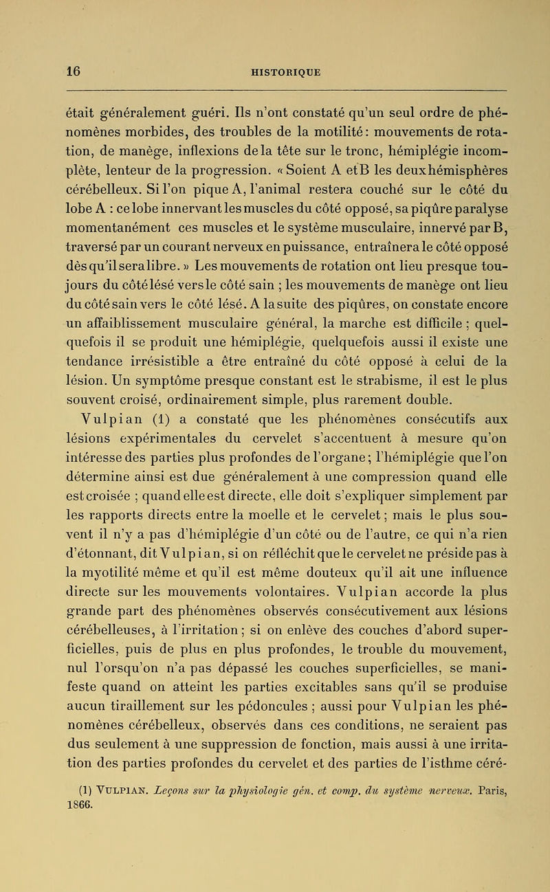 était généralement guéri. Ils n'ont constaté qu'un seul ordre de phé- nomènes morbides, des troubles de la motilité: mouvements de rota- tion, de manège, inflexions delà tête sur le tronc, hémiplégie incom- plète, lenteur de la progression, n Soient A etB les deux hémisphères cérébelleux. Si l'on pique A, l'animal restera couché sur le côté du lobe A : ce lobe innervant les muscles du côté opposé, sa piqûre paralyse momentanément ces muscles et le système musculaire, innervé par B, traversé par un courant nerveux en puissance, entraînera le côté opposé dès qu'il seralibre. » Les mouvements de rotation ont lieu presque tou- jours du côté lésé vers le côté sain ; les mouvements de manège ont lieu du côté sain vers le côté lésé. A la suite des piqûres, on constate encore un affaiblissement musculaire général, la marche est difficile ; quel- quefois il se produit une hémiplégie, quelquefois aussi il existe une tendance irrésistible a être entraîné du côté opposé à celui de la lésion. Un symptôme presque constant est le strabisme, il est le plus souvent croisé, ordinairement simple, plus rarement double. Vulpian (1) a constaté que les phénomènes consécutifs aux lésions expérimentales du cervelet s'accentuent à mesure qu'on intéresse des parties plus profondes de l'organe; l'hémiplégie que l'on détermine ainsi est due généralement à une compression quand elle estcroisée ; quand elle est directe, elle doit s'expliquer simplement par les rapports directs entre la moelle et le cervelet ; mais le plus sou- vent il n'y a pas d'hémiplégie d'un côté ou de l'autre, ce qui n'a rien d'étonnant, dit Vulpian, si on réfléchit que le cervelet ne préside pas à la myotilité même et qu'il est même douteux qu'il ait une influence directe sur les mouvements volontaires. Vulpian accorde la plus grande part des phénomènes observés consécutivement aux lésions cérébelleuses, à l'irritation; si on enlève des couches d'abord super- ficielles, puis de plus en plus profondes, le trouble du mouvement, nul l'orsqu'on n'a pas dépassé les couches superficielles, se mani- feste quand on atteint les parties excitables sans qu'il se produise aucun tiraillement sur les pédoncules ; aussi pour Vulpian les phé- nomènes cérébelleux, observés dans ces conditions, ne seraient pas dus seulement à une suppression de fonction, mais aussi à une irrita- tion des parties profondes du cervelet et des parties de l'isthme céré- (1) Vulpian. Leçons sitr la physiologie g en. et conip. du système nerveux. Paris, 1866.