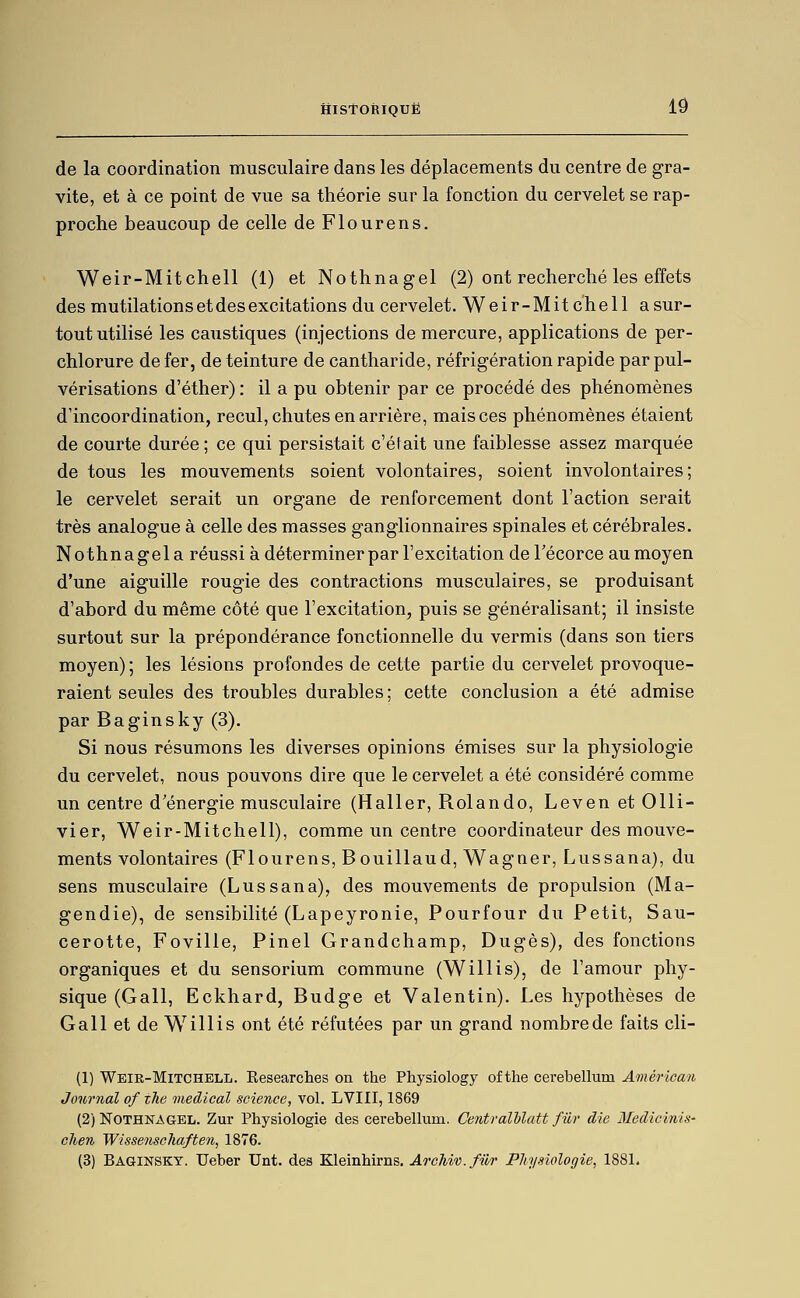 de la coordination musculaire dans les déplacements du centre de gra- vite, et à ce point de vue sa théorie sur la fonction du cervelet se rap- proche beaucoup de celle de Flourens. Weir-Mitchell (1) et Nothnagel (2) ont recherché les effets des mutilations et des excitations du cervelet. Weir-Mitchell a sur- tout utilisé les caustiques (injections de mercure, applications de per- chlorure de fer, de teinture de cantharide, réfrigération rapide par pul- vérisations d'éther) : il a pu obtenir par ce procédé des phénomènes d'incoordination, recul, chutes en arrière, mais ces phénomènes étaient de courte durée ; ce qui persistait c'était une faiblesse assez marquée de tous les mouvements soient volontaires, soient involontaires; le cervelet serait un organe de renforcement dont l'action serait très analogue à celle des masses ganglionnaires spinales et cérébrales. Nothnagel a réussi à déterminer par l'excitation de l'écorce au moyen d'une aiguille rougie des contractions musculaires, se produisant d'abord du même côté que l'excitation, puis se généralisant; il insiste surtout sur la prépondérance fonctionnelle du verrais (dans son tiers moyen) ; les lésions profondes de cette partie du cervelet provoque- raient seules des troubles durables; cette conclusion a été admise par Baginsky (3), Si nous résumons les diverses opinions émises sur la physiologie du cervelet, nous pouvons dire que le cervelet a été considéré comme un centre d'énergie musculaire (Haller, Rolando, Leven et Olli- vier, Weir-Mitchell), comme un centre coordinateur des mouve- ments volontaires (Flourens, Bouillaud, Wagner, Lussana), du sens musculaire (Lussana), des mouvements de propulsion (Ma- gendie), de sensibilité (Lapeyronie, Pourfour du Petit, Sau- cerotte, Foville, Pinel Grandchamp, Dugès), des fonctions organiques et du sensorium commune (Willis), de l'amour phy- sique (Gall, Eckhard, Budge et Valentin). Les hypothèses de G ail et de Willis ont été réfutées par un grand nombre de faits cli- (1) Weir-Mitchell. Eesearches on the Physiology of the cerebellum American Journal of ihe médical science, vol. LVIII, 1869 (2) Nothnagel. Zur Physiologie des cerebellum. Ceiitralhlatt fiir die Medicinis- clien Wissenschaften, 1876. (3) Baginsky. Ueber Unt. des Kleinhirns. Archiv. filr Physiologie, 1881.