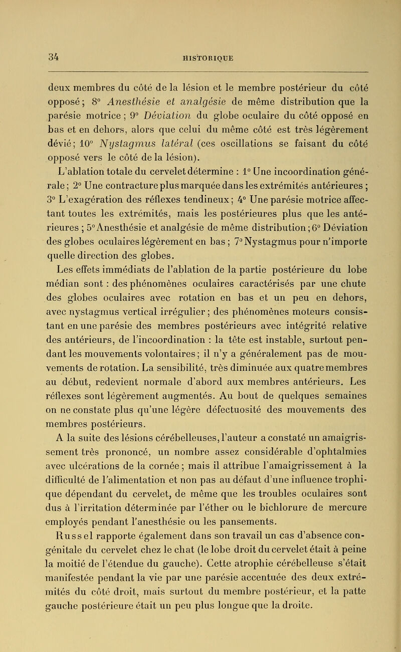 deux membres du côté de la lésion et le membre postérieur du côté opposé ; 8° Anesthésie et analgésie de même distribution que la parésie motrice ; 9 Déviation du globe oculaire du côté opposé en bas et en dehors, alors que celui du même côté est très légèrement dévié; 10° Nystagmus latéral (ces oscillations se faisant du côté opposé vers le côté de la lésion). L'ablation totale du cervelet détermine : 1° Une incoordination géné- rale; 2° Une contracture plus marquée dans les extrémités antérieures ; 3° L'exagération des réflexes tendineux; 4° Une parésie motrice affec- tant toutes les extrémités, mais les postérieures plus que les anté- rieures ; 5° Anesthésie et analgésie de même distribution ; 6° Déviation des globes oculaires légèrement en bas; T''Nystagmus pour n'importe quelle direction des globes. Les effets immédiats de l'ablation de la partie postérieure du lobe médian sont : des phénomènes oculaires caractérisés par une chute des globes oculaires avec rotation en bas et un peu en dehors, avec nystagmus vertical ii^régulier ; des phénomènes moteurs consis- tant en une parésie des membres postérieurs avec intégrité relative des antérieurs, de l'incoordination : la tête est instable, surtout pen- dant les mouvements volontaires ; il n'y a généralement pas de mou- vements de rotation. La sensibilité, très diminuée aux quatre membres au début, redevient normale d'abord aux membres antérieurs. Les réflexes sont légèrement augmentés. Au bout de quelques semaines on ne constate plus qu'une légère défectuosité des mouvements des membres postérieurs. A la suite des lésions cérébelleuses, l'auteur a constaté un amaigris- sement très prononcé, un nombre assez considérable d'ophtalmies avec ulcérations de la cornée ; mais il attribue l'amaigrissement à la difïiculté de Falimentation et non pas au défaut d'une influence trophi- que dépendant du cervelet, de même que les troubles oculaires sont dus à l'irritation déterminée par l'éther ou le bichlorure de mercure employés pendant l'anesthésie ou les pansements. Russel rapporte également dans son travail un cas d'absence con- génitale du cervelet chez le chat (le lobe droit du cervelet était à peine la moitié de l'étendue du gauche). Cette atrophie cérébelleuse s'était manifestée pendant la vie par une parésie accentuée des deux extré- mités du côté droit, mais surtout du membre postérieur, et la patte gauche postérieure était un peu plus longue que la droite.