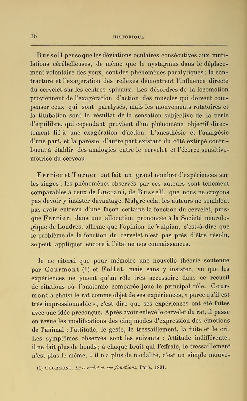 Russell pense que les déviations oculaires consécutives aux muti- lations cérébelleuses, de même que le nystagmus dans le déplace- ment volontaire des yeux, sont des phénomènes paralytiques; la con- tracture et Fexagération des réflexes démontrent l'influence directe du cervelet sur les centres spinaux. Les désordres de la locomotion proviennent de l'exagération d'action des muscles qui doivent com- penser ceux qui sont paralysés, mais les mouvements rotatoires et la titubation sont le résultat de la sensation subjective de la perte d'équilibre, qui cependant provient d'un phénomène objectif direc- tement lié à une exagération d'action. L'anesthésie et l'analgésie d'une part, et la parésie d'autre part existant du côté extirpé contri- buent à établir des analogies entre le cervelet et l'écorce sensitivo- motrice du cerveau. Ferrier et Turner ont fait un grand nombre d'expériences sur les singes ; les phénomènes observés par ces auteurs sont tellement comparables à ceux deLuciani, de Russell, que nous ne croyons pas devoir y insister davantage. Malgré cela, les auteurs ne semblent pas avoir entrevu d'une façon certaine la fonction du cervelet, puis- que Ferrier, dans une allocution prononcée à la Société neurolo- gique de Londres, affirme que l'opinion de Vulpian, c'est-à-dire que le problème de la fonction du cervelet n'est pas près d'être résolu, se peut appliquer encore à l'état ne nos connaissances. Je ne citerai que pour mémoire une nouvelle théorie soutenue par Courmont (1) et Follet, mais sans y insister, vu que les expériences ne jouent qu'un rôle très accessoire dans ce recueil de citations où l'anatomie comparée joue le principal rôle. Cour- mont a choisi le rat comme objet de ses expériences, « parce qu'il est très impressionnable » ; c'est dire que ses expériences ont été faites avec une idée préconçue. Après avoir enlevé le cervelet du rat, il passe en revue les modifications des cinq modes d'expression des émotions de l'animal : l'attitude, le geste, le tressaillement, la fuite et le cri. Les symptômes observés sont les suivants : Attitude indifférente; il ne fait plus de bonds ; à chaque bruit qui l'effraie, le tressaillement n'est plus le même, « il n'a plus de modalité, c'est un simple mouve- (1) Courmont. Le cervelet et ses fonctions^ Paris, 1891.