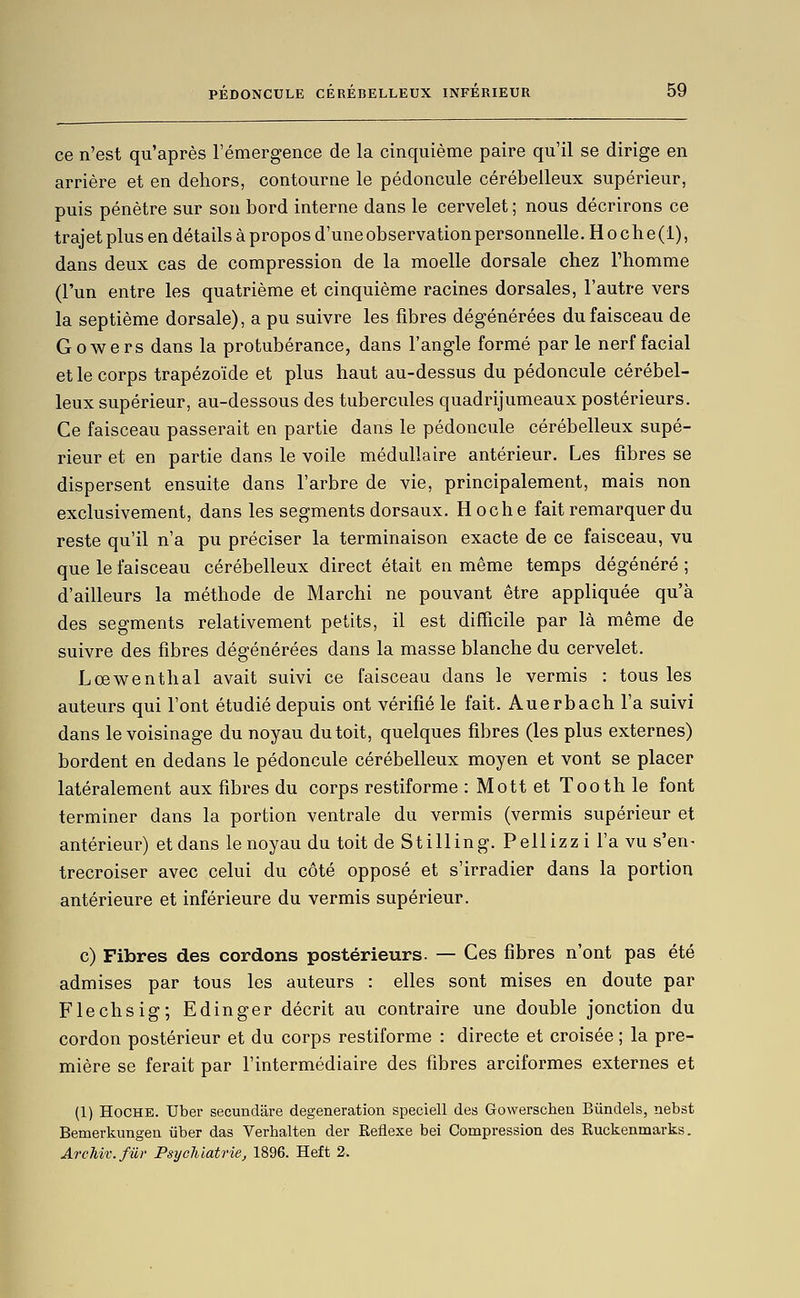 ce n'est qu'après rémergence de la cinquième paire qu'il se dirige en arrière et en dehors, contourne le pédoncule cérébelleux supérieur, puis pénètre sur son bord interne dans le cervelet ; nous décrirons ce trajet plus en détails à propos d'une observation personnelle. H o c h e (i), dans deux cas de compression de la moelle dorsale chez Thomme (l'un entre les quatrième et cinquième racines dorsales, l'autre vers la septième dorsale), a pu suivre les fibres dégénérées du faisceau de Gowers dans la protubérance, dans l'angle formé par le nerf facial et le corps trapézoïde et plus haut au-dessus du pédoncule cérébel- leux supérieur, au-dessous des tubercules quadrijumeaux postérieurs. Ce faisceau passerait en partie dans le pédoncule cérébelleux supé- rieur et en partie dans le voile médullaire antérieur. Les fibres se dispersent ensuite dans l'arbre de vie, principalement, mais non exclusivement, dans les segments dorsaux. Hoche fait remarquer du reste qu'il n'a pu préciser la terminaison exacte de ce faisceau, vu que le faisceau cérébelleux direct était en même temps dégénéré ; d'ailleurs la méthode de Marchi ne pouvant être appliquée qu'à des segments relativement petits, il est difficile par là même de suivre des fibres dégénérées dans la masse blanche du cervelet. Lœwenthal avait suivi ce faisceau dans le vermis : tous les auteurs qui font étudié depuis ont vérifié le fait. Auerbach l'a suivi dans le voisinage du noyau du toit, quelques fibres (les plus externes) bordent en dedans le pédoncule cérébelleux moyen et vont se placer latéralement aux fibres du corps restiforme : Mott et Tooth le font terminer dans la portion ventrale du vermis (vermis supérieur et antérieur) et dans le noyau du toit de Stilling. Pellizzi l'a vu s'en- trecroiser avec celui du côté opposé et s'irradier dans la portion antérieure et inférieure du vermis supérieur. c) Fibres des cordons postérieurs. — Ces fibres n'ont pas été admises par tous les auteurs : elles sont mises en doute par Flechsig; Edinger décrit au contraire une double jonction du cordon postérieur et du corps restiforme : directe et croisée ; la pre- mière se ferait par l'intermédiaire des fibres arciformes externes et (1) Hoche. Uber secundâre degeneration speciell des Gowerschen Bûndels, nebst Bemerkungeu iiber das Verhalten der Réflexe bei Compression des Ruckenmarks. ArcTii'c.fur Psychiatrie, 1896. Heft 2.