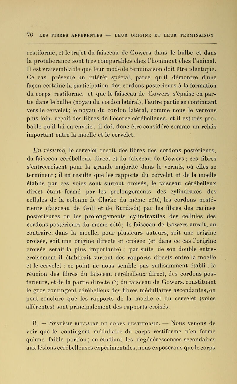 restiforme, et le trajet du faisceau de Gowers dans le bulbe et dans la protubérance sont très comparables chez l'hommeet chez l'animal. Il est vraisemblable que leur mode de terminaison doit être identique. Ce cas présente un intérêt spécial, parce qu'il démontre d'une façon certaine la participation des cordons postérieurs à la formation du corps restiforme, et que le faisceau de Gowers s'épuise en par- tie dans le bulbe (noyau du cordon latéral), l'autre partie se continuant vers le cervelet ; le noyau du cordon latéral, comme nous le verrons plus loin, reçoit des fibres de l'écorce cérébelleuse, et il est très pro- bable qu'il lui en envoie ; il doit donc être considéré comme un relais important entre la moelle et le cervelet. En résumé, le cervelet reçoit des fibres des cordons postérieurs, du faisceau cérébelleux direct et du faisceau de Gowers ; ces fibres s'entrecroisent pour la grande majorité dans le vermis, où elles se terminent ; il en résulte que les rapports du cervelet et de la moelle établis par ces voies sont surtout croisés, le faisceau cérébelleux direct étant formé par les prolongements des cylindraxes des cellules de la colonne de Clarke du même côté, les cordons posté- rieurs (faisceau de Goll et de Burdach) par les fibres des racines postérieures ou les prolongements cylindraxiles des cellules des cordons postérieurs du même côté ; le faisceau de Gowers aurait, au contraire, dans la moelle, pour plusieurs auteurs, soit une origine croisée, soit une origine directe et croisée (et dans ce cas l'origine croisée serait la plus importante) ; par suite de son double entre- croisement il établirait surtout des rapports directs entre la moelle et le cervelet : ce point ne nous semble pas suffisamment établi ; la réunion des fibres du faisceau cérébelleux direct, des cordons pos- térieurs, et de la partie directe (?) du faisceau de Gowers, constituant le gros contingent cérébelleux des fibres médullaires ascendantes, on peut conclure que les rapports de la moelle et du cervelet (voies afférentes) sont principalement des rapports croisés. B. — Système bulbaire du corps restiforme. — Nous venons de voir que le contingent médullaire du corps restiforme n'en forme qu'une faible portion ; en étudiant les dégénérescences secondaires aux lésions cérébelleuses expérimentales, nous exposerons que le corps