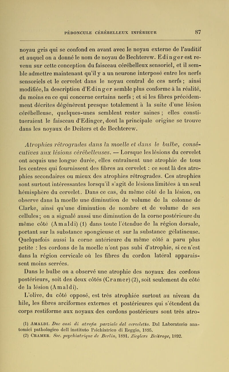 noyau gris qui se confond en avant avec le noyau externe de l'auditif et auquel on a donné le nom de noyau de Bechterew. Edinger est re- venu sur cette conception du faisceau cérébelleux sensoriel, et il sem- ble admettre maintenant qu'il y a un neurone interposé entre les nerfs sensoriels et le cervelet dans le noyau central de ces nerfs ; ainsi modifiée, la description d'Edinger semble plus conforme à la réalité, du moins en ce qui concerne certains nerfs ; et si les fibres précédem- ment décrites dégénèrent presque totalement à la suite d'une lésion cérébelleuse, quelques-unes semblent rester saines ; elles consti- tueraient le faisceau d'Edinger, dont la principale origine se trouve dans les noyaux de Deiters et de Bechterew. AtrojDhies rétrogrades dans la moelle et dans le bulbe, consé- cutives aux lésions cérébelleuses. —Lorsque les lésions du cervelet ont acquis une longue durée, elles entraînent une atrophie de tous les centres qui fournissent des fibres au cervelet : ce sont là des atro- phies secondaires ou mieux des atrophies rétrogrades. Ces atrophies sont surtout intéressantes lorsqu'il s'agit de lésions limitées à un seul hémisphère du cervelet. Dans ce cas, du même côté de la lésion, on observe dans la moelle une diminution de volume de la colonne de Clarke, ainsi qu'une diminution de nombre et de volume de ses cellules ; on a signalé aussi une diminution de la corne postérieure du même côté (Amaldi) (1) dans toute l'étendue de la région dorsale, portant sur la substance spongieuse et sur la substance gélatineuse. Quelquefois aussi la corne antérieure du même côté a paru plus petite : les cordons de la moelle n'ont pas subi d'atrophie, si ce n'est dans la région cervicale où les fibres du cordon latéral apparais- sent moins serrées. Dans le bulbe on a observé une atrophie des noyaux des cordons postérieurs, soit des deux côtés (Cramer) (2), soit seulement du côté de la lésion (Amaldi). L'olive, du côté opposé, est très atrophiée surtout au niveau du hile, les fibres arciformes externes et postérieures qui s'étendent du corps restiforme aux noyaux des cordons postérieurs sont très atro- (1) Amaldi. Due cash di atrojia j^arziale del cerveletto. Dal Laboratorio ana- tomici pathologico dell instituto Psichiatrico di Eeggio, 1895. (2) Cramer. Soc. jJsycMatriqiie de Berlin, 1891. Zieglers BeUrage, 1892.