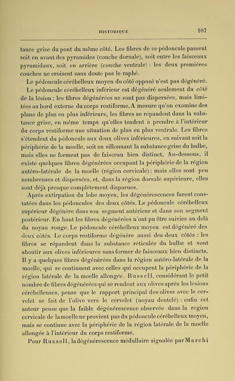 tance grise du pont du même côté. Les fibres de ce pédoncule passent soit en avant des pyramides (couche dorsale), soit entre les faisceaux pyramidaux, soit en arrière (couche ventrale) : les deux premières couches ne croisent sans doute pas le raphé. Le pédoncule cérébelleux moyen du côté opposé n'est pas dégénéré. Le pédoncule cérébelleux inférieur est dégénéré seulement du côté de la lésion ; les fibres dégénérées ne sont pas dispersées, mais limi- tées au bord externe du corps restiforme.A mesure qu'on examine des plans de plus en plus inférieurs, les fibres se répandent dans la subs- tance grise, en même temps qu'elles tendent à prendre à l'intérieur du corps restiforme une situation de plus en plus ventrale. Les fibres s'étendent du pédoncule aux deux olives inférieures, en suivant soit la périphérie de la moelle, soit en sillonnant la substance grise du bulbe, mais elles ne forment pas de faisceau bien distinct. Au-dessous, il existe quelques fibres dégénérées occupant la périphérie de la région antéro-latérale de la moelle (région cervicale) ; mais elles sont peu nombreuses et dispersées, et, dans la région dorsale supérieure, elles sont déjà presque complètement disparues. Après extirpation du lobe moyen, les dégénérescences furent cons- tatées dans les pédoncules des deux côtés. Le pédoncule cérébelleux supérieur dégénère dans son segment antérieur et dans son segment postérieur. En haut les fibres dégénérées n'ont pu être suivies au delà du noyau rouge. Le pédoncule cérébelleux moyen est dégénéré des deux côtés. Le corps restiforme dégénère aussi des deux côtés : les fibres se répandent dans la substance réticulée du bulbe et vont aboutir aux olives inférieures sans former de faisceaux bien distincts. Il y a quelques fibres dégénérées dans la région antéro-latérale de la moelle, qui se continuent avec celles qui occupent la périphérie de la région latérale de la moelle allongée. Russell, considérant le petit nombre de fibres dégénérées qui se rendent aux olives après les lésions cérébelleuses, pense que le rapport principal des olives avec le cer- velet se fait de l'olive vers le cervelet (noyau dentelé) : enfin cet auteur pense que la faible dégénérescence observée dans la région cervicale de lamoelle ne provient pas du pédoncule cérébelleux moyen, mais se continue avec la périphérie de la région latérale de la moelle allongée à l'intérieur du corps restiforme. Pour Russell, ladégénérescence médullaire signalée parMarchi