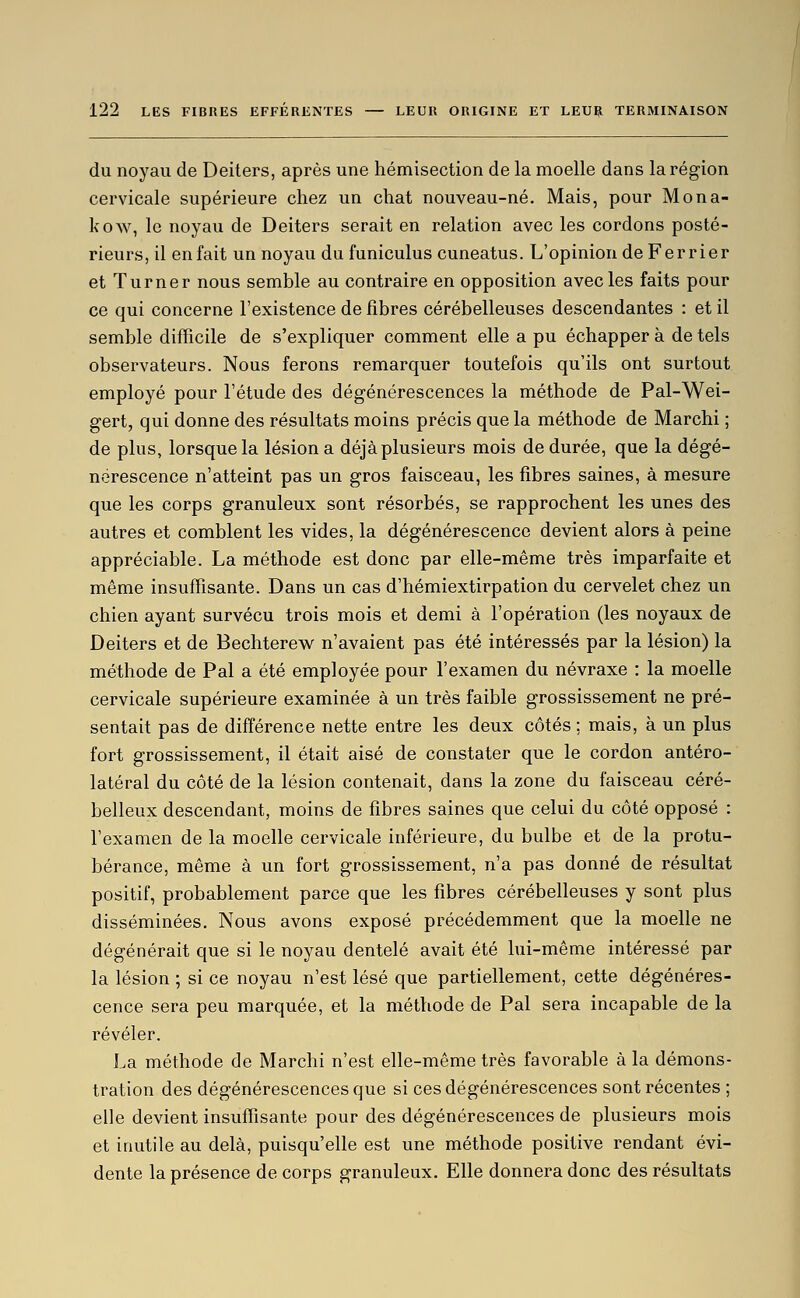 du noyau de Deiters, après une hémisection de la moelle dans la région cervicale supérieure chez un chat nouveau-né. Mais, pour Mona- kow, le noyau de Deiters serait en relation avec les cordons posté- rieurs, il enfait un noyau du funiculus cuneatus. L'opinion de Ferrier et Turner nous semble au contraire en opposition avec les faits pour ce qui concerne l'existence de fibres cérébelleuses descendantes : et il semble difficile de s'expliquer comment elle a pu échapper à de tels observateurs. Nous ferons remarquer toutefois qu'ils ont surtout employé pour l'étude des dégénérescences la méthode de Pal-Wei- gert, qui donne des résultats moins précis que la méthode de Marchi ; de plus, lorsque la lésion a déjà plusieurs mois de durée, que la dégé- nérescence n'atteint pas un gros faisceau, les fibres saines, à mesure que les corps granuleux sont résorbés, se rapprochent les unes des autres et comblent les vides, la dégénérescence devient alors à peine appréciable. La méthode est donc par elle-même très imparfaite et même insuffisante. Dans un cas d'hémiextirpation du cervelet chez un chien ayant survécu trois mois et demi à l'opération (les noyaux de Deiters et de Bechterew n'avaient pas été intéressés par la lésion) la méthode de Pal a été employée pour l'examen du névraxe : la moelle cervicale supérieure examinée à un très faible grossissement ne pré- sentait pas de différence nette entre les deux côtés ; mais, à un plus fort grossissement, il était aisé de constater que le cordon antéro- latéral du côté de la lésion contenait, dans la zone du faisceau céré- belleux descendant, moins de fibres saines que celui du côté opposé : l'examen de la moelle cervicale inférieure, du bulbe et de la protu- bérance, même à un fort grossissement, n'a pas donné de résultat positif, probablement parce que les fibres cérébelleuses y sont plus disséminées. Nous avons exposé précédemment que la moelle ne dégénérait que si le noyau dentelé avait été lui-même intéressé par la lésion ; si ce noyau n'est lésé que partiellement, cette dégénéres- cence sera peu marquée, et la méthode de Pal sera incapable de la révéler. La méthode de Marchi n'est elle-même très favorable à la démons- tration des dégénérescences que si ces dégénérescences sont récentes ; elle devient insuffisante pour des dégénérescences de plusieurs mois et inutile au delà, puisqu'elle est une méthode positive rendant évi- dente la présence de corps granuleux. Elle donnera donc des résultats