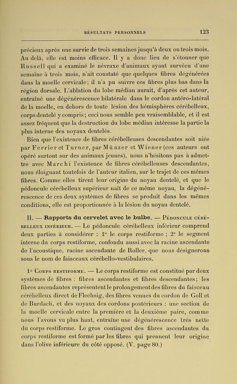 précieux après une survie de trois semaines jusqu'à deux ou trois mois. Au delà, elle est moins efficace. Il y a donc lieu de s'étonner que Russell qui a examiné le névraxe d'animaux ayant survécu d'une semaine à trois mois, n'ait constaté que quelques fibres dégénérées dans la moelle cervicale ; il n'a pu suivre ces fibres plus bas dans la région dorsale. L'ablation du lobe médian aurait, d'après cet auteur, entraîné une dégénérescence bilatérale dans le cordon antéro-latéral de la moelle, en dehors de toute lésion des hémisphères cérébelleux, corps dentelé y compris ; ceci nous semble peu vraisemblable, et il est assez fréquent que la destruction du lobe médian intéresse la partie la plus interne des noyaux dentelés. Bien que fexistence de fibres cérébelleuses descendantes soit niée par Ferrier et Turner, par Miinzer et Wiener (ces auteurs ont opéré surtout sur des animaux jeunes), nous n'hésitons pas à admet- tre avec Marchi l'existence de fibres cérébelleuses descendantes, nous éloignant toutefois de l'auteur italien, sur le trajet de ces mêmes fibres. Comme elles tirent leur origine du noyau dentelé, et que le pédoncule cérébelleux supérieur naît de ce même noyau, la dégéné- rescence de ces deux systèmes de fibres se produit dans les mêmes conditions, elle est proportionnée à la lésion du noyau dentelé. II. — Rapports du cervelet avec le bulbe. — Pédoncule céré- belleux INFÉRIEUR. — Le pédoncule cérébelleux inférieur comprend deux parties à considérer : 1° le corps restiforme ; 2° le segment interne du corps restiforme, confondu aussi avec la racine ascendante de l'acoustique, racine ascendante de Roller, que nous désignerons sous le nom de faisceaux cérébello-vestibulaires. 1° Corps restiforme. — Le corps restiforme est constitué par deux systèmes de fibres : fibres ascendantes et fibres descendantes; les fibres ascendantes représententle prolongement des fibres du faisceau cérébelleux direct de Flechsig, des fibres venues du cordon de Goll et de Burdach, et des noyaux des cordons postérieurs : une section de la moelle cervicale entre la première et la deuxième paire, comme nous l'avons vu plus haut, entraîne une dégénérescence très nette du corps restiforme. Le gros contingent des fibres ascendantes du corps restiforme est formé par les fibres qui prennent leur origine dans l'olive inférieure du côté opposé. (V. page 80.)